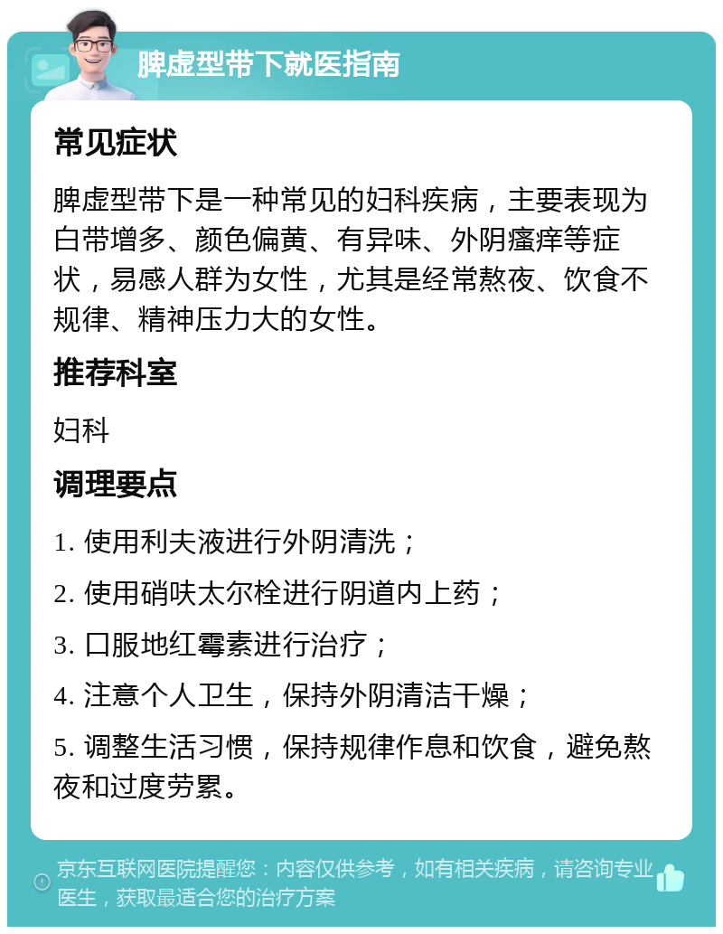 脾虚型带下就医指南 常见症状 脾虚型带下是一种常见的妇科疾病，主要表现为白带增多、颜色偏黄、有异味、外阴瘙痒等症状，易感人群为女性，尤其是经常熬夜、饮食不规律、精神压力大的女性。 推荐科室 妇科 调理要点 1. 使用利夫液进行外阴清洗； 2. 使用硝呋太尔栓进行阴道内上药； 3. 口服地红霉素进行治疗； 4. 注意个人卫生，保持外阴清洁干燥； 5. 调整生活习惯，保持规律作息和饮食，避免熬夜和过度劳累。