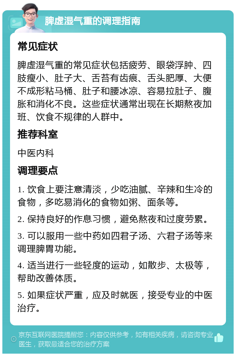 脾虚湿气重的调理指南 常见症状 脾虚湿气重的常见症状包括疲劳、眼袋浮肿、四肢瘦小、肚子大、舌苔有齿痕、舌头肥厚、大便不成形粘马桶、肚子和腰冰凉、容易拉肚子、腹胀和消化不良。这些症状通常出现在长期熬夜加班、饮食不规律的人群中。 推荐科室 中医内科 调理要点 1. 饮食上要注意清淡，少吃油腻、辛辣和生冷的食物，多吃易消化的食物如粥、面条等。 2. 保持良好的作息习惯，避免熬夜和过度劳累。 3. 可以服用一些中药如四君子汤、六君子汤等来调理脾胃功能。 4. 适当进行一些轻度的运动，如散步、太极等，帮助改善体质。 5. 如果症状严重，应及时就医，接受专业的中医治疗。