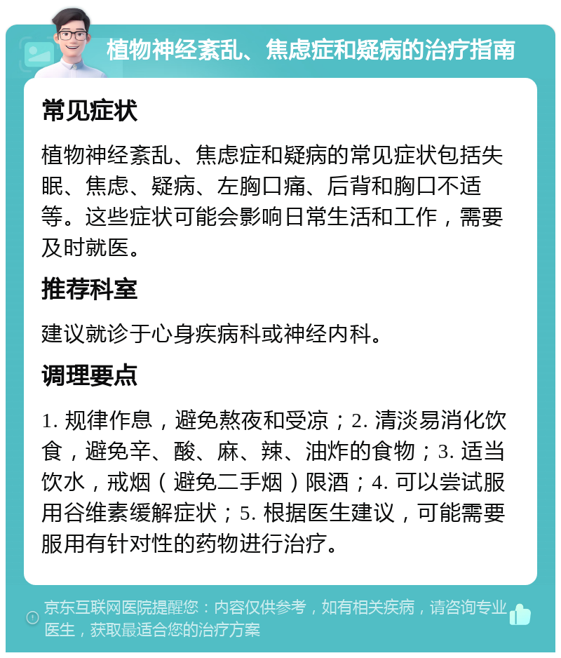 植物神经紊乱、焦虑症和疑病的治疗指南 常见症状 植物神经紊乱、焦虑症和疑病的常见症状包括失眠、焦虑、疑病、左胸口痛、后背和胸口不适等。这些症状可能会影响日常生活和工作，需要及时就医。 推荐科室 建议就诊于心身疾病科或神经内科。 调理要点 1. 规律作息，避免熬夜和受凉；2. 清淡易消化饮食，避免辛、酸、麻、辣、油炸的食物；3. 适当饮水，戒烟（避免二手烟）限酒；4. 可以尝试服用谷维素缓解症状；5. 根据医生建议，可能需要服用有针对性的药物进行治疗。