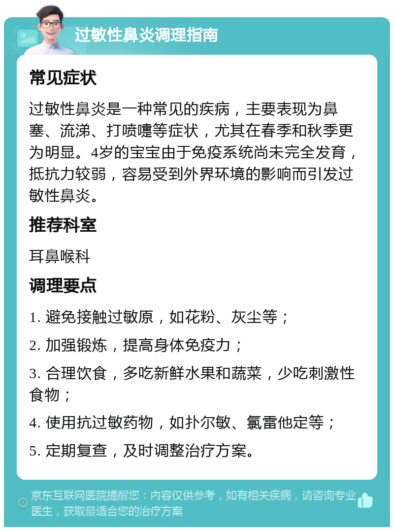 过敏性鼻炎调理指南 常见症状 过敏性鼻炎是一种常见的疾病，主要表现为鼻塞、流涕、打喷嚏等症状，尤其在春季和秋季更为明显。4岁的宝宝由于免疫系统尚未完全发育，抵抗力较弱，容易受到外界环境的影响而引发过敏性鼻炎。 推荐科室 耳鼻喉科 调理要点 1. 避免接触过敏原，如花粉、灰尘等； 2. 加强锻炼，提高身体免疫力； 3. 合理饮食，多吃新鲜水果和蔬菜，少吃刺激性食物； 4. 使用抗过敏药物，如扑尔敏、氯雷他定等； 5. 定期复查，及时调整治疗方案。