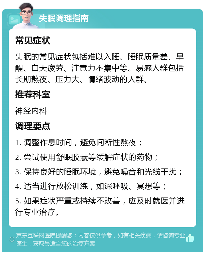 失眠调理指南 常见症状 失眠的常见症状包括难以入睡、睡眠质量差、早醒、白天疲劳、注意力不集中等。易感人群包括长期熬夜、压力大、情绪波动的人群。 推荐科室 神经内科 调理要点 1. 调整作息时间，避免间断性熬夜； 2. 尝试使用舒眠胶囊等缓解症状的药物； 3. 保持良好的睡眠环境，避免噪音和光线干扰； 4. 适当进行放松训练，如深呼吸、冥想等； 5. 如果症状严重或持续不改善，应及时就医并进行专业治疗。