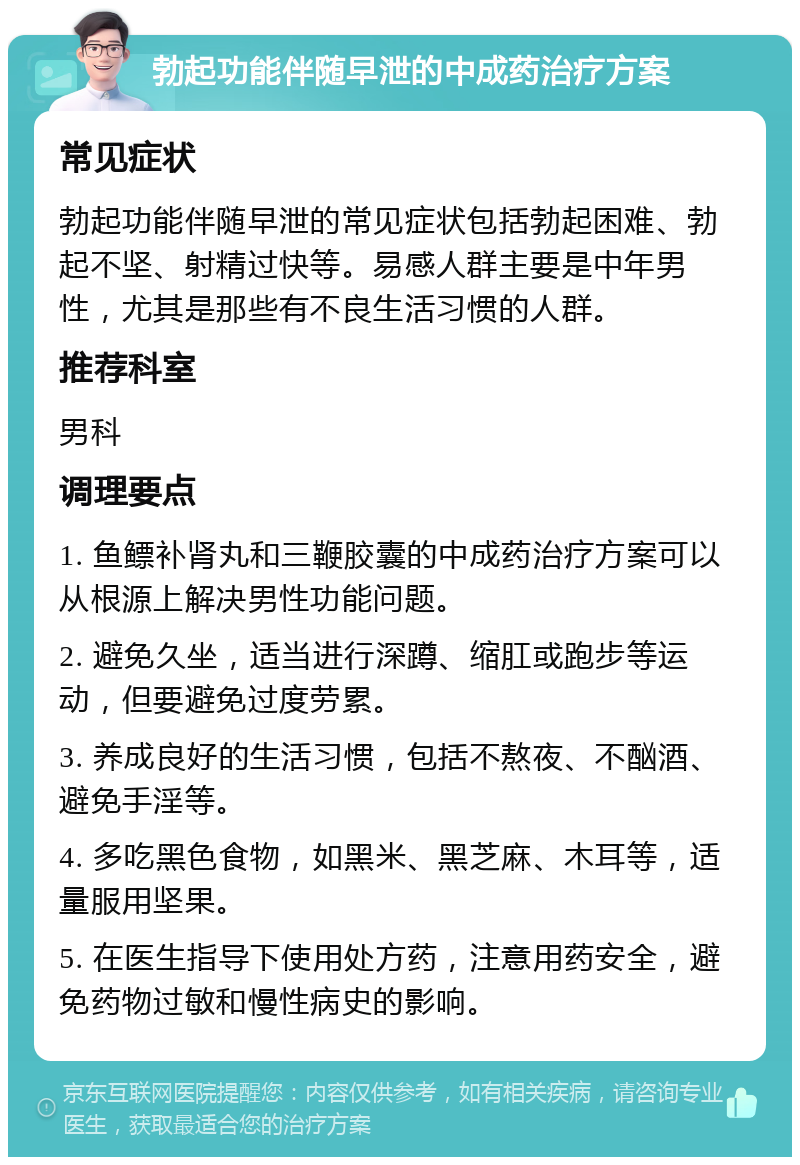 勃起功能伴随早泄的中成药治疗方案 常见症状 勃起功能伴随早泄的常见症状包括勃起困难、勃起不坚、射精过快等。易感人群主要是中年男性，尤其是那些有不良生活习惯的人群。 推荐科室 男科 调理要点 1. 鱼鳔补肾丸和三鞭胶囊的中成药治疗方案可以从根源上解决男性功能问题。 2. 避免久坐，适当进行深蹲、缩肛或跑步等运动，但要避免过度劳累。 3. 养成良好的生活习惯，包括不熬夜、不酗酒、避免手淫等。 4. 多吃黑色食物，如黑米、黑芝麻、木耳等，适量服用坚果。 5. 在医生指导下使用处方药，注意用药安全，避免药物过敏和慢性病史的影响。