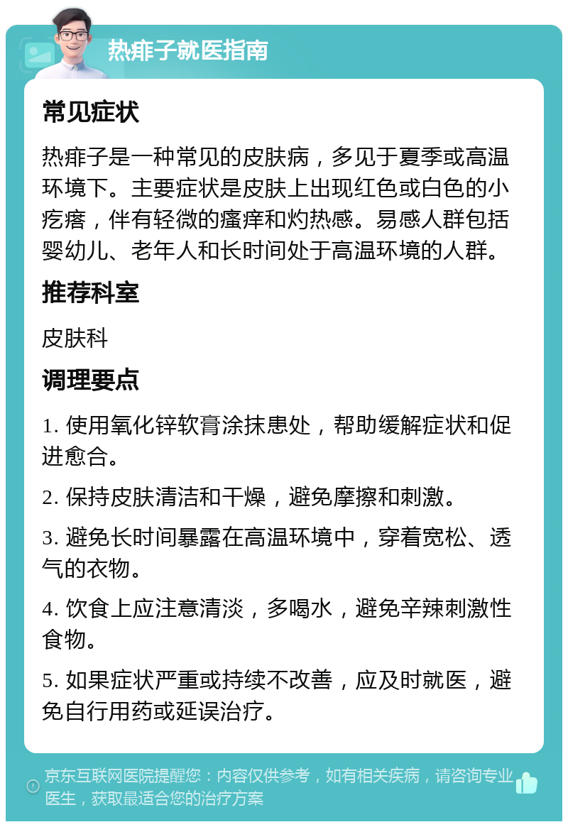 热痱子就医指南 常见症状 热痱子是一种常见的皮肤病，多见于夏季或高温环境下。主要症状是皮肤上出现红色或白色的小疙瘩，伴有轻微的瘙痒和灼热感。易感人群包括婴幼儿、老年人和长时间处于高温环境的人群。 推荐科室 皮肤科 调理要点 1. 使用氧化锌软膏涂抹患处，帮助缓解症状和促进愈合。 2. 保持皮肤清洁和干燥，避免摩擦和刺激。 3. 避免长时间暴露在高温环境中，穿着宽松、透气的衣物。 4. 饮食上应注意清淡，多喝水，避免辛辣刺激性食物。 5. 如果症状严重或持续不改善，应及时就医，避免自行用药或延误治疗。