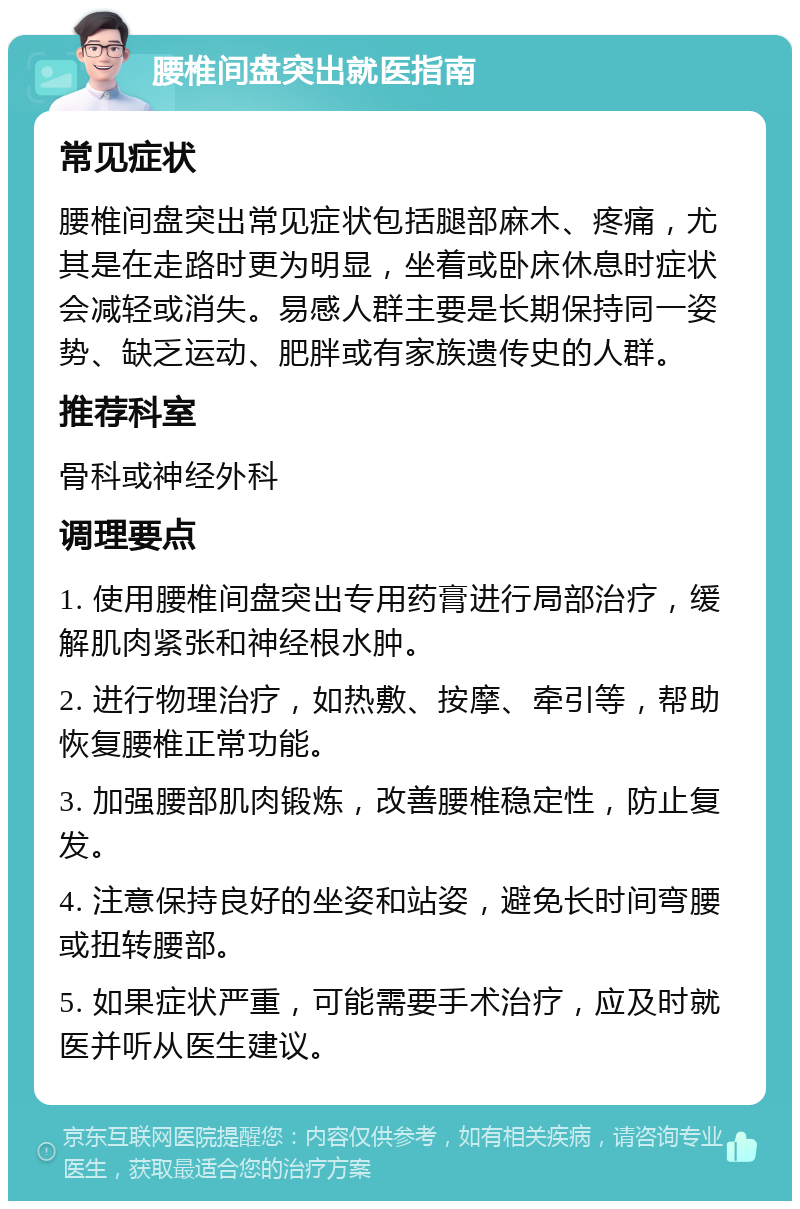 腰椎间盘突出就医指南 常见症状 腰椎间盘突出常见症状包括腿部麻木、疼痛，尤其是在走路时更为明显，坐着或卧床休息时症状会减轻或消失。易感人群主要是长期保持同一姿势、缺乏运动、肥胖或有家族遗传史的人群。 推荐科室 骨科或神经外科 调理要点 1. 使用腰椎间盘突出专用药膏进行局部治疗，缓解肌肉紧张和神经根水肿。 2. 进行物理治疗，如热敷、按摩、牵引等，帮助恢复腰椎正常功能。 3. 加强腰部肌肉锻炼，改善腰椎稳定性，防止复发。 4. 注意保持良好的坐姿和站姿，避免长时间弯腰或扭转腰部。 5. 如果症状严重，可能需要手术治疗，应及时就医并听从医生建议。