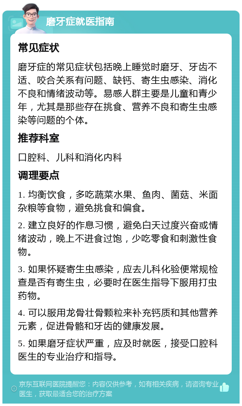 磨牙症就医指南 常见症状 磨牙症的常见症状包括晚上睡觉时磨牙、牙齿不适、咬合关系有问题、缺钙、寄生虫感染、消化不良和情绪波动等。易感人群主要是儿童和青少年，尤其是那些存在挑食、营养不良和寄生虫感染等问题的个体。 推荐科室 口腔科、儿科和消化内科 调理要点 1. 均衡饮食，多吃蔬菜水果、鱼肉、菌菇、米面杂粮等食物，避免挑食和偏食。 2. 建立良好的作息习惯，避免白天过度兴奋或情绪波动，晚上不进食过饱，少吃零食和刺激性食物。 3. 如果怀疑寄生虫感染，应去儿科化验便常规检查是否有寄生虫，必要时在医生指导下服用打虫药物。 4. 可以服用龙骨壮骨颗粒来补充钙质和其他营养元素，促进骨骼和牙齿的健康发展。 5. 如果磨牙症状严重，应及时就医，接受口腔科医生的专业治疗和指导。