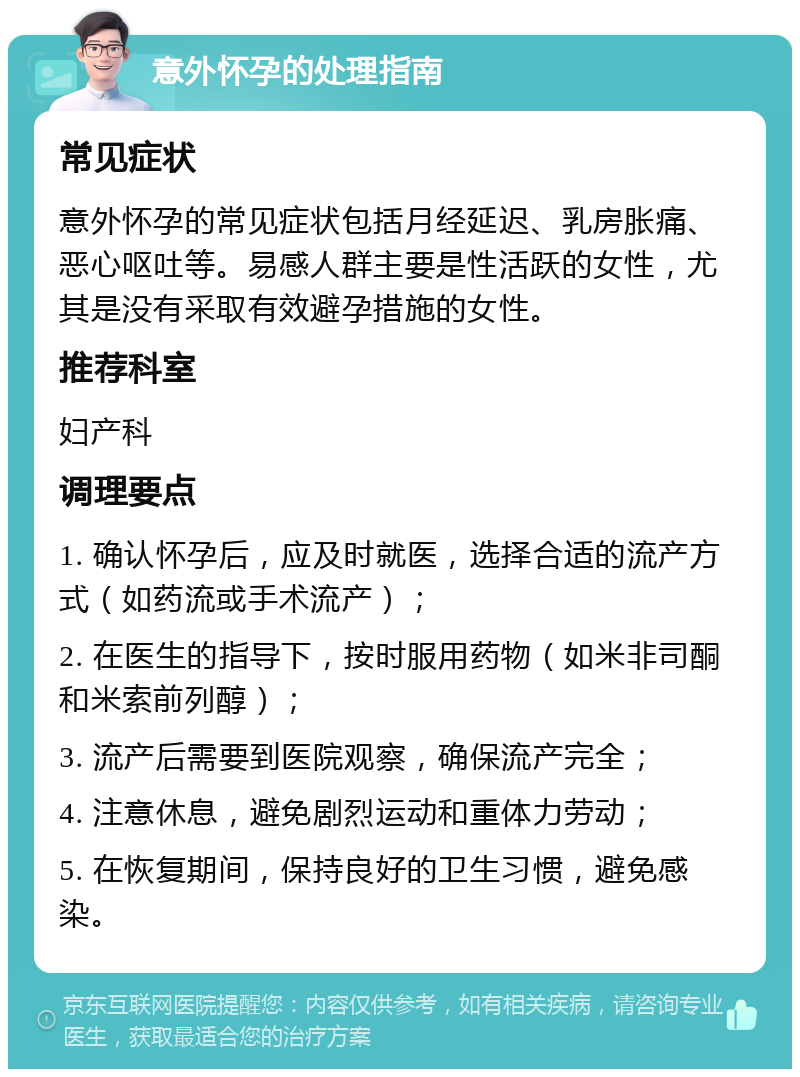 意外怀孕的处理指南 常见症状 意外怀孕的常见症状包括月经延迟、乳房胀痛、恶心呕吐等。易感人群主要是性活跃的女性，尤其是没有采取有效避孕措施的女性。 推荐科室 妇产科 调理要点 1. 确认怀孕后，应及时就医，选择合适的流产方式（如药流或手术流产）； 2. 在医生的指导下，按时服用药物（如米非司酮和米索前列醇）； 3. 流产后需要到医院观察，确保流产完全； 4. 注意休息，避免剧烈运动和重体力劳动； 5. 在恢复期间，保持良好的卫生习惯，避免感染。