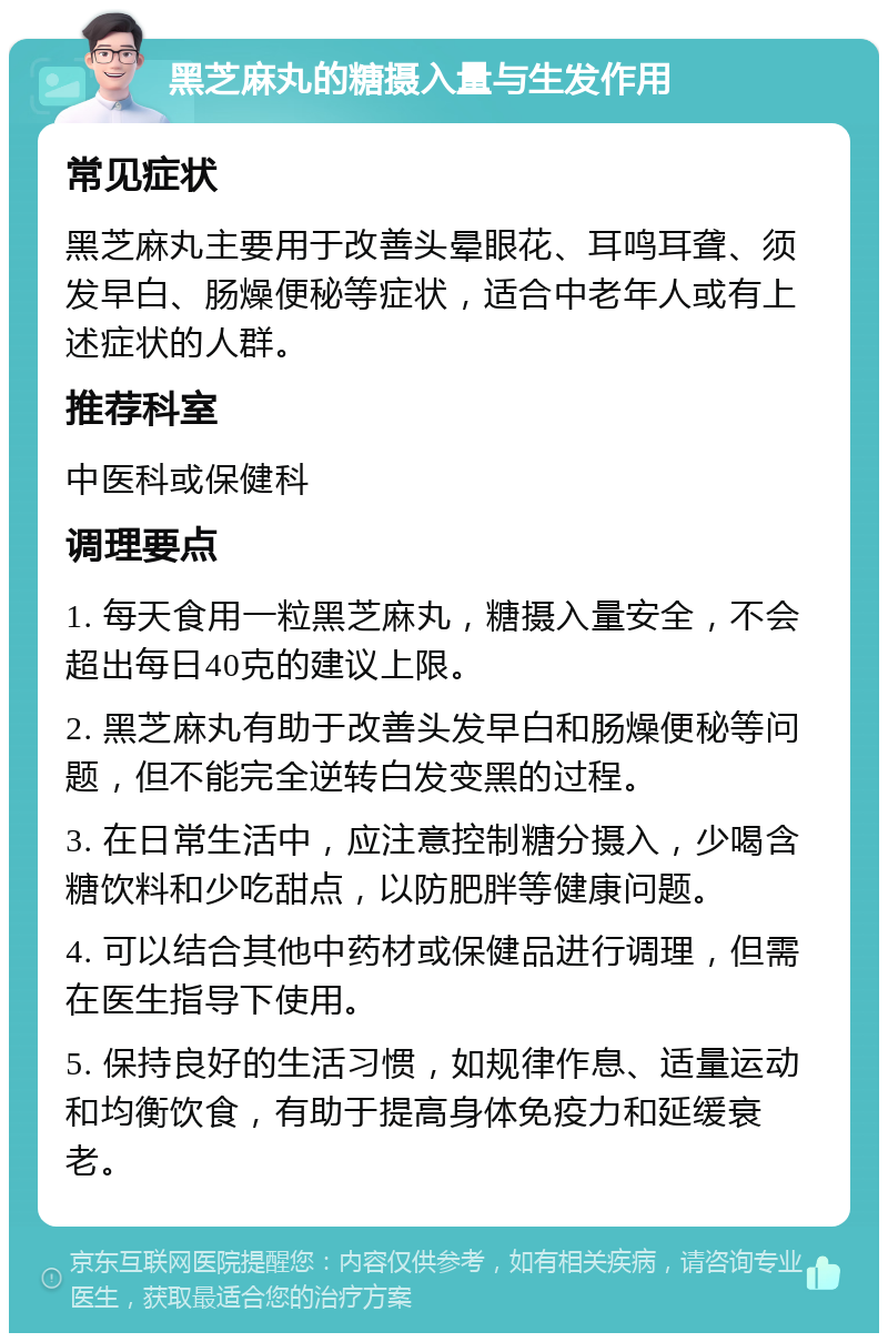 黑芝麻丸的糖摄入量与生发作用 常见症状 黑芝麻丸主要用于改善头晕眼花、耳鸣耳聋、须发早白、肠燥便秘等症状，适合中老年人或有上述症状的人群。 推荐科室 中医科或保健科 调理要点 1. 每天食用一粒黑芝麻丸，糖摄入量安全，不会超出每日40克的建议上限。 2. 黑芝麻丸有助于改善头发早白和肠燥便秘等问题，但不能完全逆转白发变黑的过程。 3. 在日常生活中，应注意控制糖分摄入，少喝含糖饮料和少吃甜点，以防肥胖等健康问题。 4. 可以结合其他中药材或保健品进行调理，但需在医生指导下使用。 5. 保持良好的生活习惯，如规律作息、适量运动和均衡饮食，有助于提高身体免疫力和延缓衰老。