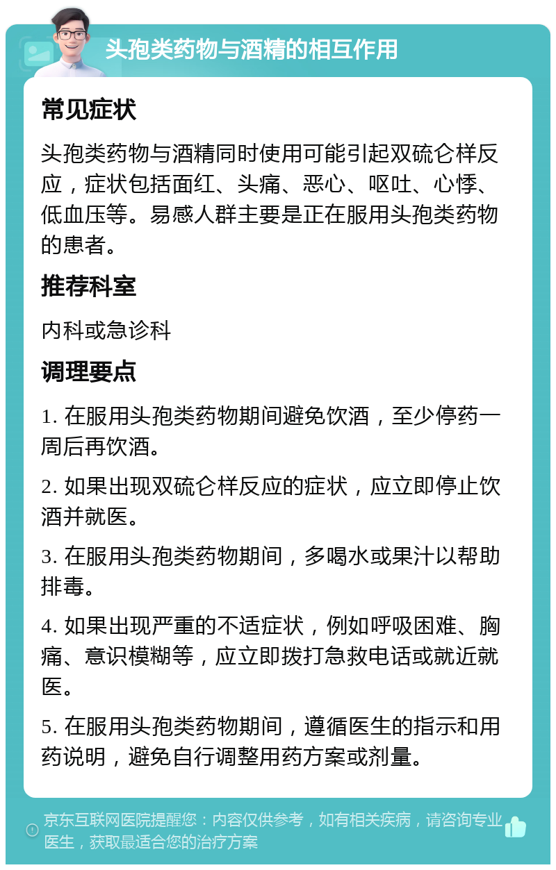 头孢类药物与酒精的相互作用 常见症状 头孢类药物与酒精同时使用可能引起双硫仑样反应，症状包括面红、头痛、恶心、呕吐、心悸、低血压等。易感人群主要是正在服用头孢类药物的患者。 推荐科室 内科或急诊科 调理要点 1. 在服用头孢类药物期间避免饮酒，至少停药一周后再饮酒。 2. 如果出现双硫仑样反应的症状，应立即停止饮酒并就医。 3. 在服用头孢类药物期间，多喝水或果汁以帮助排毒。 4. 如果出现严重的不适症状，例如呼吸困难、胸痛、意识模糊等，应立即拨打急救电话或就近就医。 5. 在服用头孢类药物期间，遵循医生的指示和用药说明，避免自行调整用药方案或剂量。