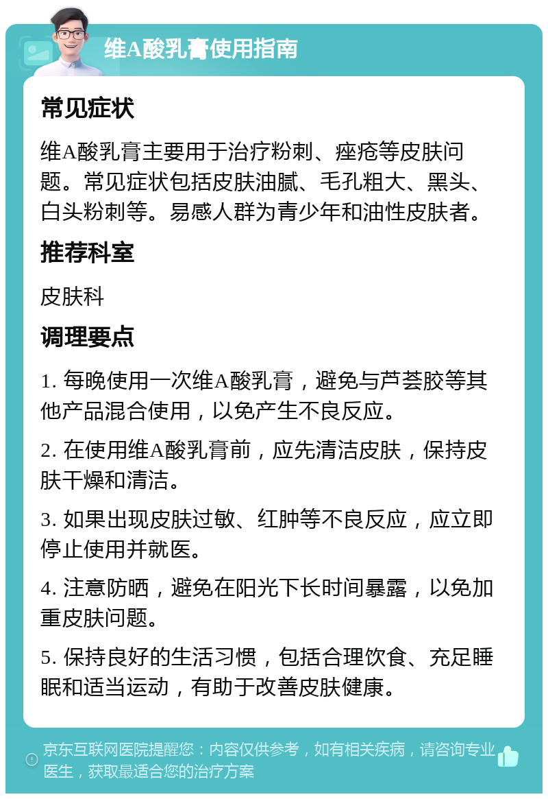 维A酸乳膏使用指南 常见症状 维A酸乳膏主要用于治疗粉刺、痤疮等皮肤问题。常见症状包括皮肤油腻、毛孔粗大、黑头、白头粉刺等。易感人群为青少年和油性皮肤者。 推荐科室 皮肤科 调理要点 1. 每晚使用一次维A酸乳膏，避免与芦荟胶等其他产品混合使用，以免产生不良反应。 2. 在使用维A酸乳膏前，应先清洁皮肤，保持皮肤干燥和清洁。 3. 如果出现皮肤过敏、红肿等不良反应，应立即停止使用并就医。 4. 注意防晒，避免在阳光下长时间暴露，以免加重皮肤问题。 5. 保持良好的生活习惯，包括合理饮食、充足睡眠和适当运动，有助于改善皮肤健康。