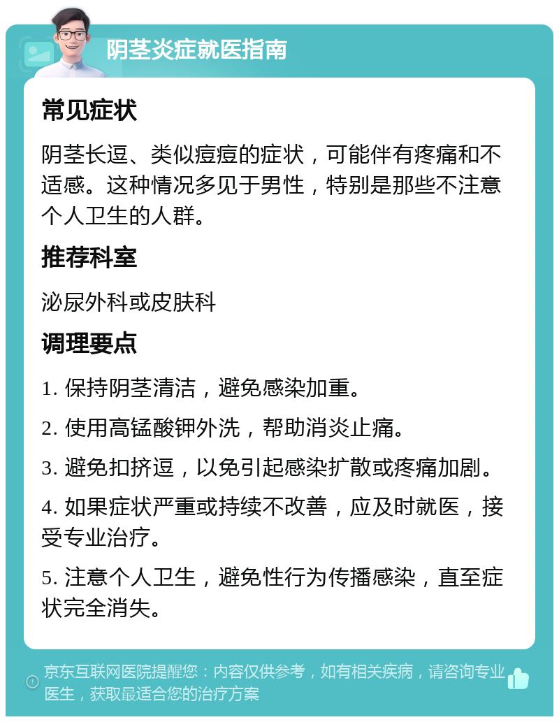 阴茎炎症就医指南 常见症状 阴茎长逗、类似痘痘的症状，可能伴有疼痛和不适感。这种情况多见于男性，特别是那些不注意个人卫生的人群。 推荐科室 泌尿外科或皮肤科 调理要点 1. 保持阴茎清洁，避免感染加重。 2. 使用高锰酸钾外洗，帮助消炎止痛。 3. 避免扣挤逗，以免引起感染扩散或疼痛加剧。 4. 如果症状严重或持续不改善，应及时就医，接受专业治疗。 5. 注意个人卫生，避免性行为传播感染，直至症状完全消失。