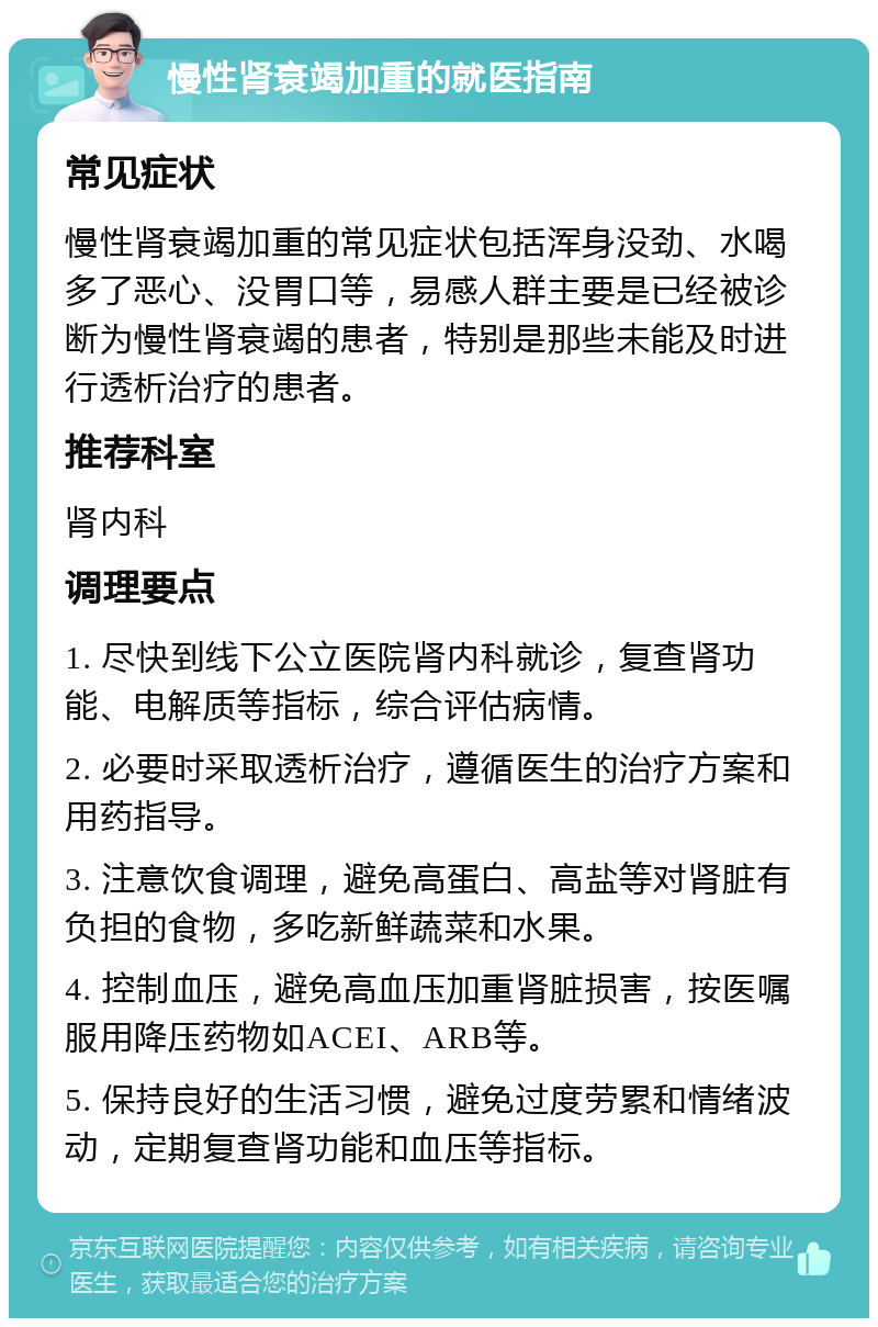 慢性肾衰竭加重的就医指南 常见症状 慢性肾衰竭加重的常见症状包括浑身没劲、水喝多了恶心、没胃口等，易感人群主要是已经被诊断为慢性肾衰竭的患者，特别是那些未能及时进行透析治疗的患者。 推荐科室 肾内科 调理要点 1. 尽快到线下公立医院肾内科就诊，复查肾功能、电解质等指标，综合评估病情。 2. 必要时采取透析治疗，遵循医生的治疗方案和用药指导。 3. 注意饮食调理，避免高蛋白、高盐等对肾脏有负担的食物，多吃新鲜蔬菜和水果。 4. 控制血压，避免高血压加重肾脏损害，按医嘱服用降压药物如ACEI、ARB等。 5. 保持良好的生活习惯，避免过度劳累和情绪波动，定期复查肾功能和血压等指标。