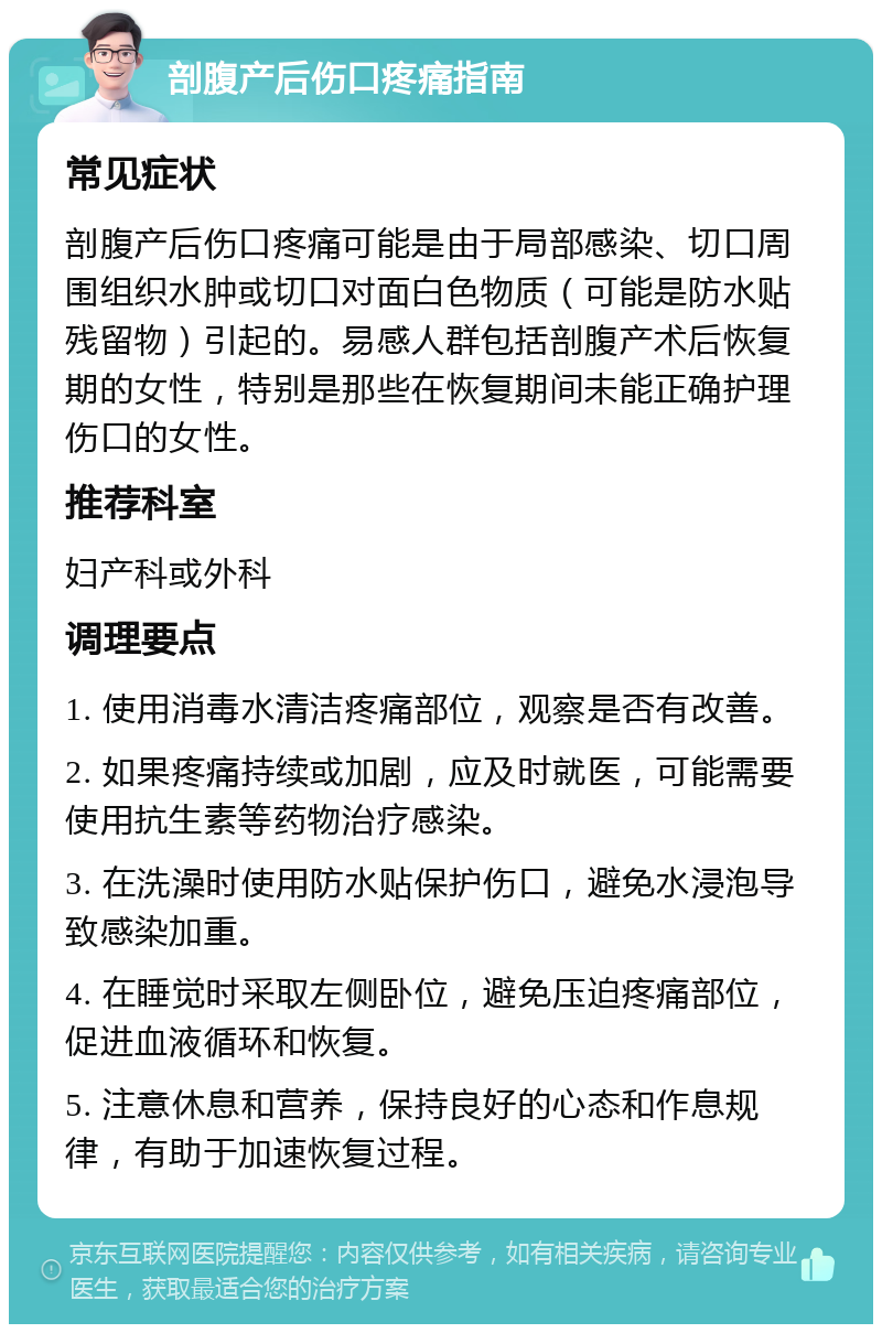 剖腹产后伤口疼痛指南 常见症状 剖腹产后伤口疼痛可能是由于局部感染、切口周围组织水肿或切口对面白色物质（可能是防水贴残留物）引起的。易感人群包括剖腹产术后恢复期的女性，特别是那些在恢复期间未能正确护理伤口的女性。 推荐科室 妇产科或外科 调理要点 1. 使用消毒水清洁疼痛部位，观察是否有改善。 2. 如果疼痛持续或加剧，应及时就医，可能需要使用抗生素等药物治疗感染。 3. 在洗澡时使用防水贴保护伤口，避免水浸泡导致感染加重。 4. 在睡觉时采取左侧卧位，避免压迫疼痛部位，促进血液循环和恢复。 5. 注意休息和营养，保持良好的心态和作息规律，有助于加速恢复过程。