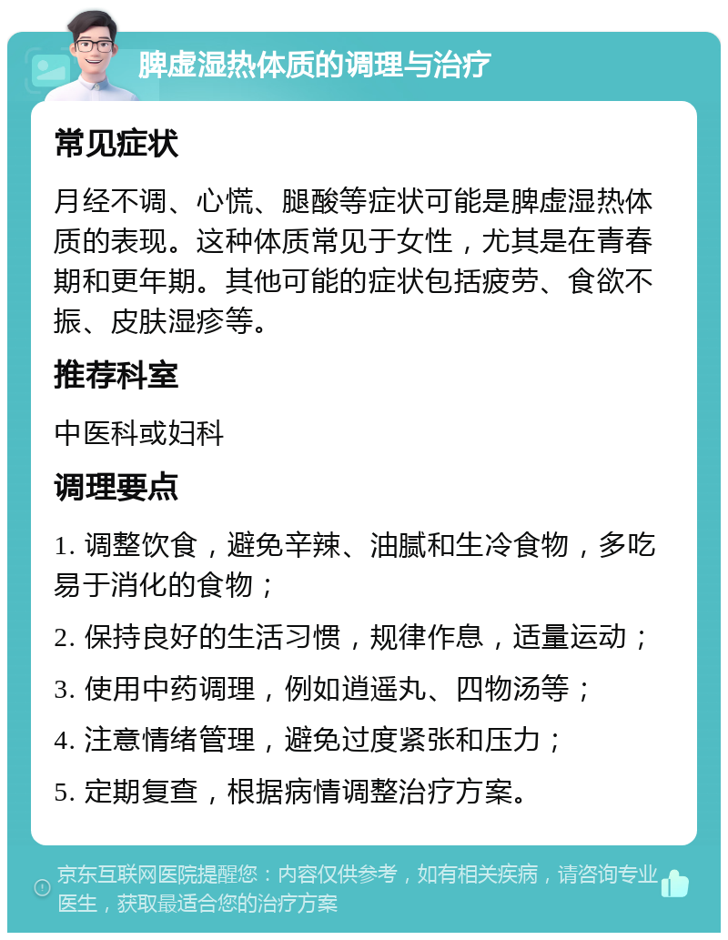 脾虚湿热体质的调理与治疗 常见症状 月经不调、心慌、腿酸等症状可能是脾虚湿热体质的表现。这种体质常见于女性，尤其是在青春期和更年期。其他可能的症状包括疲劳、食欲不振、皮肤湿疹等。 推荐科室 中医科或妇科 调理要点 1. 调整饮食，避免辛辣、油腻和生冷食物，多吃易于消化的食物； 2. 保持良好的生活习惯，规律作息，适量运动； 3. 使用中药调理，例如逍遥丸、四物汤等； 4. 注意情绪管理，避免过度紧张和压力； 5. 定期复查，根据病情调整治疗方案。