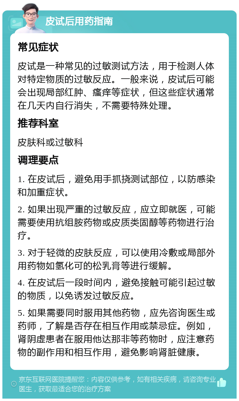 皮试后用药指南 常见症状 皮试是一种常见的过敏测试方法，用于检测人体对特定物质的过敏反应。一般来说，皮试后可能会出现局部红肿、瘙痒等症状，但这些症状通常在几天内自行消失，不需要特殊处理。 推荐科室 皮肤科或过敏科 调理要点 1. 在皮试后，避免用手抓挠测试部位，以防感染和加重症状。 2. 如果出现严重的过敏反应，应立即就医，可能需要使用抗组胺药物或皮质类固醇等药物进行治疗。 3. 对于轻微的皮肤反应，可以使用冷敷或局部外用药物如氢化可的松乳膏等进行缓解。 4. 在皮试后一段时间内，避免接触可能引起过敏的物质，以免诱发过敏反应。 5. 如果需要同时服用其他药物，应先咨询医生或药师，了解是否存在相互作用或禁忌症。例如，肾阴虚患者在服用他达那非等药物时，应注意药物的副作用和相互作用，避免影响肾脏健康。