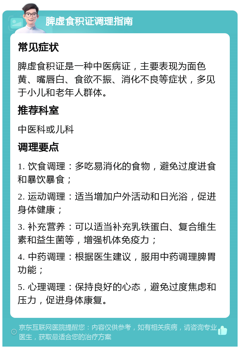 脾虚食积证调理指南 常见症状 脾虚食积证是一种中医病证，主要表现为面色黄、嘴唇白、食欲不振、消化不良等症状，多见于小儿和老年人群体。 推荐科室 中医科或儿科 调理要点 1. 饮食调理：多吃易消化的食物，避免过度进食和暴饮暴食； 2. 运动调理：适当增加户外活动和日光浴，促进身体健康； 3. 补充营养：可以适当补充乳铁蛋白、复合维生素和益生菌等，增强机体免疫力； 4. 中药调理：根据医生建议，服用中药调理脾胃功能； 5. 心理调理：保持良好的心态，避免过度焦虑和压力，促进身体康复。