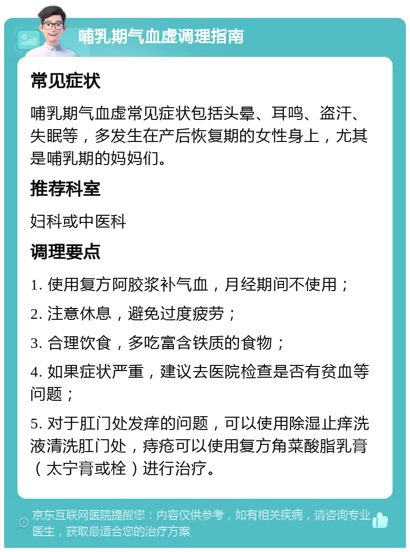 哺乳期气血虚调理指南 常见症状 哺乳期气血虚常见症状包括头晕、耳鸣、盗汗、失眠等，多发生在产后恢复期的女性身上，尤其是哺乳期的妈妈们。 推荐科室 妇科或中医科 调理要点 1. 使用复方阿胶浆补气血，月经期间不使用； 2. 注意休息，避免过度疲劳； 3. 合理饮食，多吃富含铁质的食物； 4. 如果症状严重，建议去医院检查是否有贫血等问题； 5. 对于肛门处发痒的问题，可以使用除湿止痒洗液清洗肛门处，痔疮可以使用复方角菜酸脂乳膏（太宁膏或栓）进行治疗。