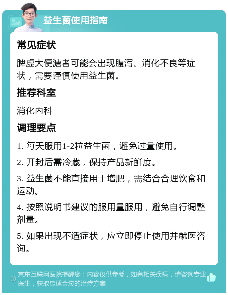 益生菌使用指南 常见症状 脾虚大便溏者可能会出现腹泻、消化不良等症状，需要谨慎使用益生菌。 推荐科室 消化内科 调理要点 1. 每天服用1-2粒益生菌，避免过量使用。 2. 开封后需冷藏，保持产品新鲜度。 3. 益生菌不能直接用于增肥，需结合合理饮食和运动。 4. 按照说明书建议的服用量服用，避免自行调整剂量。 5. 如果出现不适症状，应立即停止使用并就医咨询。