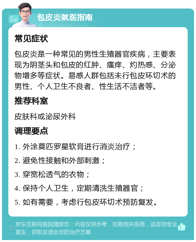 包皮炎就医指南 常见症状 包皮炎是一种常见的男性生殖器官疾病，主要表现为阴茎头和包皮的红肿、瘙痒、灼热感、分泌物增多等症状。易感人群包括未行包皮环切术的男性、个人卫生不良者、性生活不洁者等。 推荐科室 皮肤科或泌尿外科 调理要点 1. 外涂莫匹罗星软膏进行消炎治疗； 2. 避免性接触和外部刺激； 3. 穿宽松透气的衣物； 4. 保持个人卫生，定期清洗生殖器官； 5. 如有需要，考虑行包皮环切术预防复发。