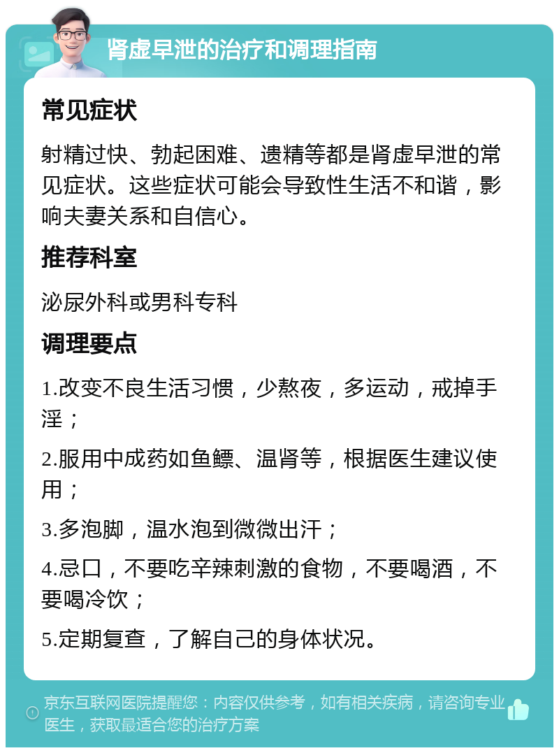 肾虚早泄的治疗和调理指南 常见症状 射精过快、勃起困难、遗精等都是肾虚早泄的常见症状。这些症状可能会导致性生活不和谐，影响夫妻关系和自信心。 推荐科室 泌尿外科或男科专科 调理要点 1.改变不良生活习惯，少熬夜，多运动，戒掉手淫； 2.服用中成药如鱼鳔、温肾等，根据医生建议使用； 3.多泡脚，温水泡到微微出汗； 4.忌口，不要吃辛辣刺激的食物，不要喝酒，不要喝冷饮； 5.定期复查，了解自己的身体状况。