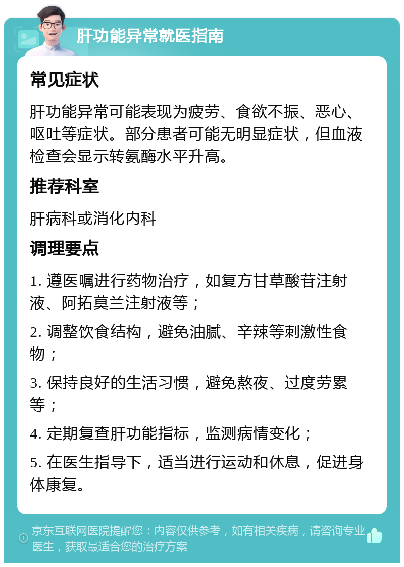 肝功能异常就医指南 常见症状 肝功能异常可能表现为疲劳、食欲不振、恶心、呕吐等症状。部分患者可能无明显症状，但血液检查会显示转氨酶水平升高。 推荐科室 肝病科或消化内科 调理要点 1. 遵医嘱进行药物治疗，如复方甘草酸苷注射液、阿拓莫兰注射液等； 2. 调整饮食结构，避免油腻、辛辣等刺激性食物； 3. 保持良好的生活习惯，避免熬夜、过度劳累等； 4. 定期复查肝功能指标，监测病情变化； 5. 在医生指导下，适当进行运动和休息，促进身体康复。