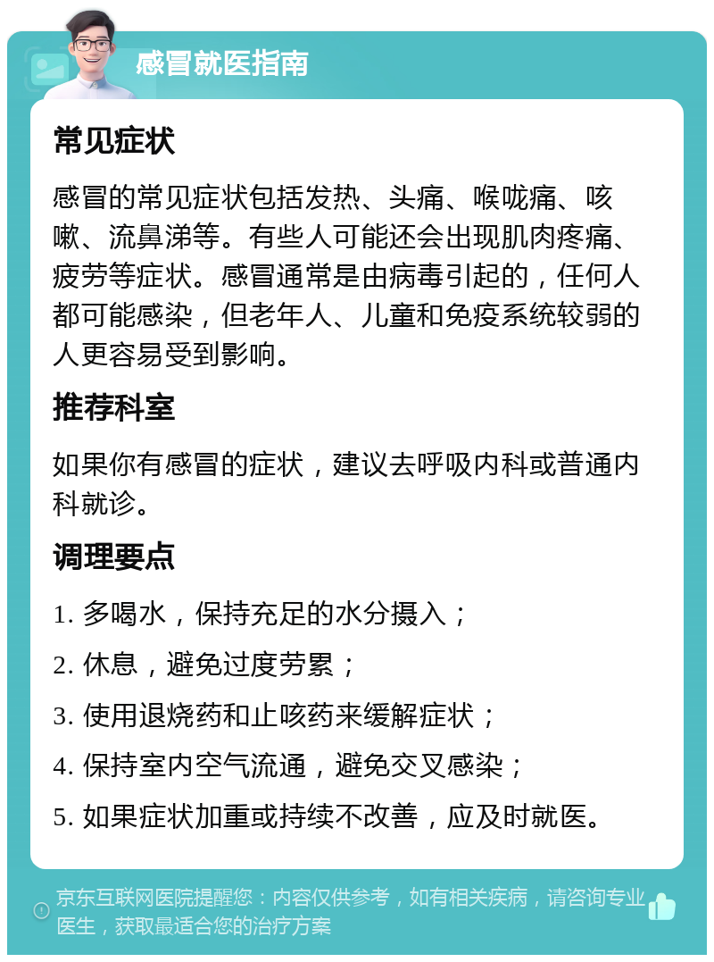 感冒就医指南 常见症状 感冒的常见症状包括发热、头痛、喉咙痛、咳嗽、流鼻涕等。有些人可能还会出现肌肉疼痛、疲劳等症状。感冒通常是由病毒引起的，任何人都可能感染，但老年人、儿童和免疫系统较弱的人更容易受到影响。 推荐科室 如果你有感冒的症状，建议去呼吸内科或普通内科就诊。 调理要点 1. 多喝水，保持充足的水分摄入； 2. 休息，避免过度劳累； 3. 使用退烧药和止咳药来缓解症状； 4. 保持室内空气流通，避免交叉感染； 5. 如果症状加重或持续不改善，应及时就医。