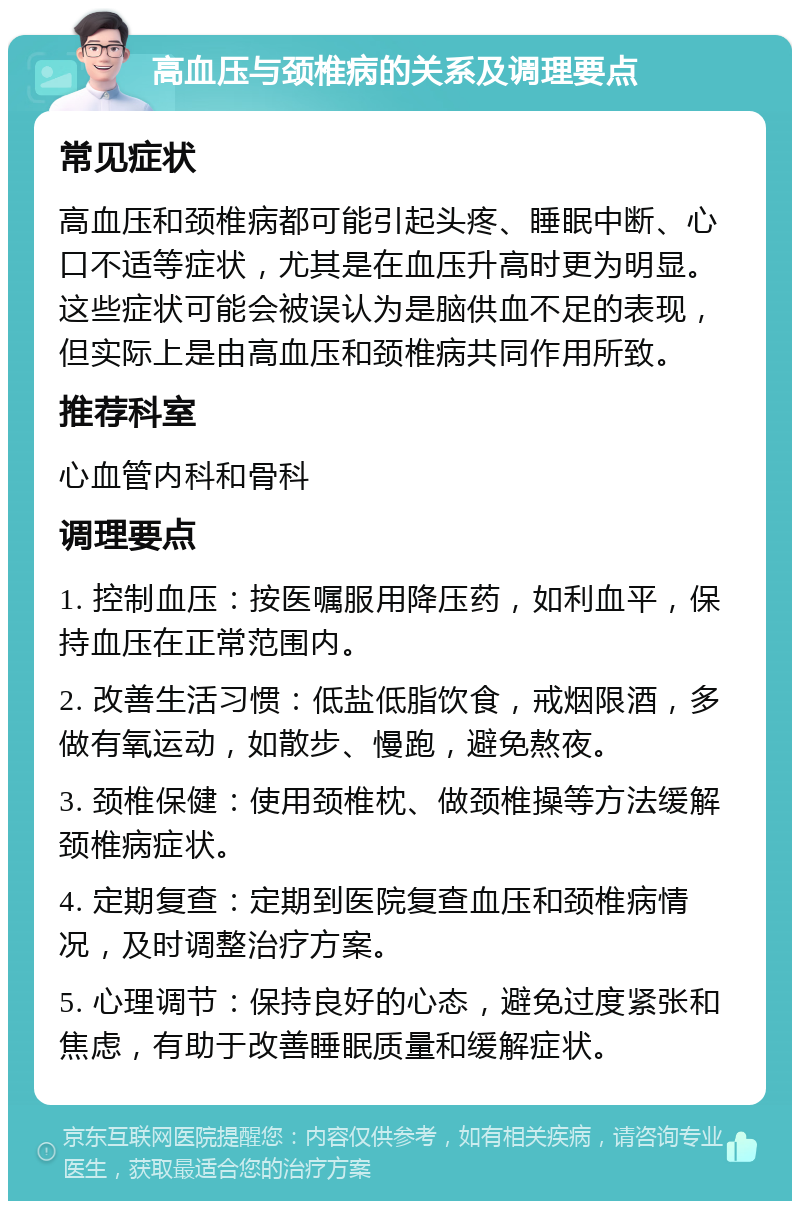 高血压与颈椎病的关系及调理要点 常见症状 高血压和颈椎病都可能引起头疼、睡眠中断、心口不适等症状，尤其是在血压升高时更为明显。这些症状可能会被误认为是脑供血不足的表现，但实际上是由高血压和颈椎病共同作用所致。 推荐科室 心血管内科和骨科 调理要点 1. 控制血压：按医嘱服用降压药，如利血平，保持血压在正常范围内。 2. 改善生活习惯：低盐低脂饮食，戒烟限酒，多做有氧运动，如散步、慢跑，避免熬夜。 3. 颈椎保健：使用颈椎枕、做颈椎操等方法缓解颈椎病症状。 4. 定期复查：定期到医院复查血压和颈椎病情况，及时调整治疗方案。 5. 心理调节：保持良好的心态，避免过度紧张和焦虑，有助于改善睡眠质量和缓解症状。