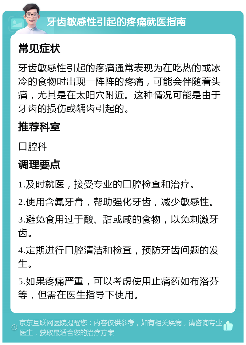 牙齿敏感性引起的疼痛就医指南 常见症状 牙齿敏感性引起的疼痛通常表现为在吃热的或冰冷的食物时出现一阵阵的疼痛，可能会伴随着头痛，尤其是在太阳穴附近。这种情况可能是由于牙齿的损伤或龋齿引起的。 推荐科室 口腔科 调理要点 1.及时就医，接受专业的口腔检查和治疗。 2.使用含氟牙膏，帮助强化牙齿，减少敏感性。 3.避免食用过于酸、甜或咸的食物，以免刺激牙齿。 4.定期进行口腔清洁和检查，预防牙齿问题的发生。 5.如果疼痛严重，可以考虑使用止痛药如布洛芬等，但需在医生指导下使用。