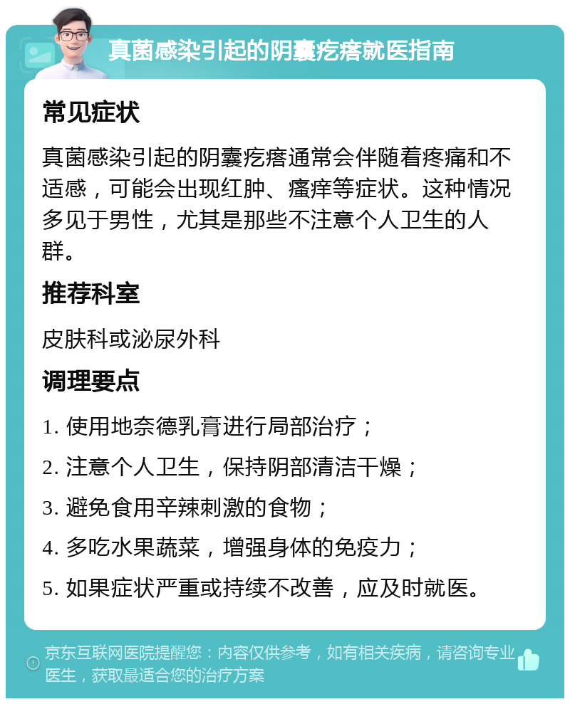 真菌感染引起的阴囊疙瘩就医指南 常见症状 真菌感染引起的阴囊疙瘩通常会伴随着疼痛和不适感，可能会出现红肿、瘙痒等症状。这种情况多见于男性，尤其是那些不注意个人卫生的人群。 推荐科室 皮肤科或泌尿外科 调理要点 1. 使用地奈德乳膏进行局部治疗； 2. 注意个人卫生，保持阴部清洁干燥； 3. 避免食用辛辣刺激的食物； 4. 多吃水果蔬菜，增强身体的免疫力； 5. 如果症状严重或持续不改善，应及时就医。