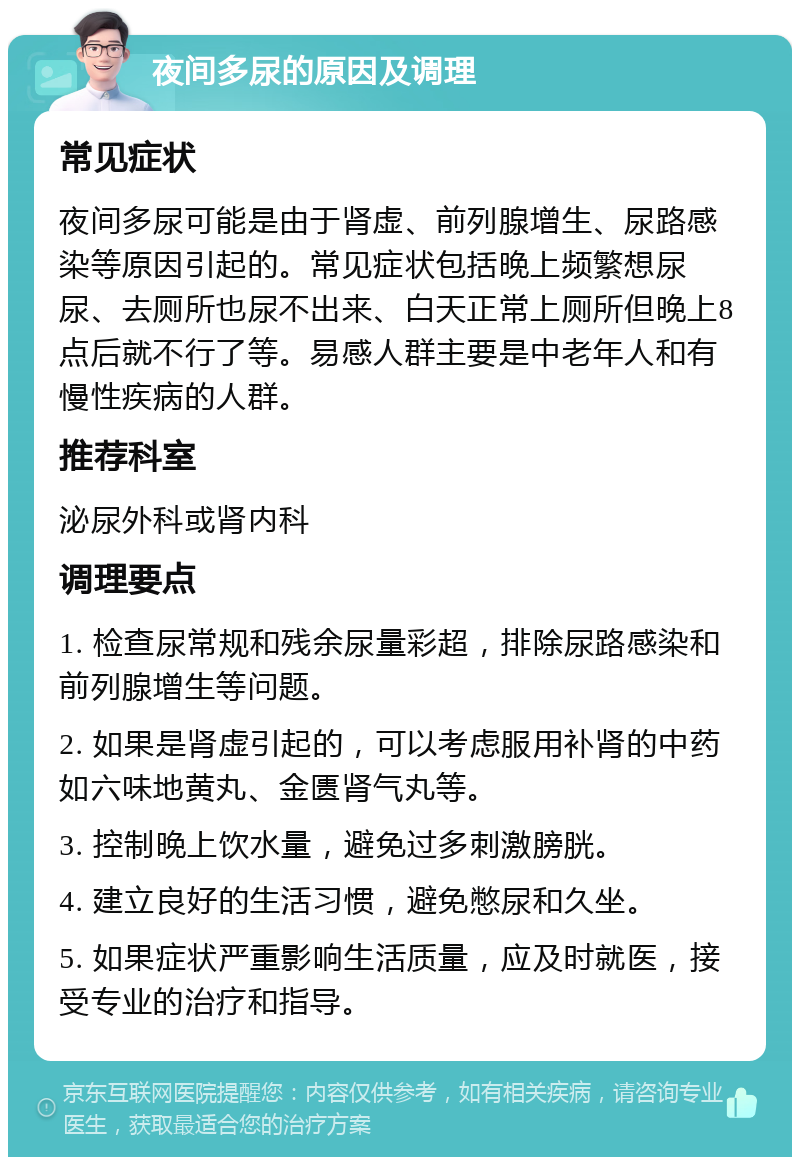 夜间多尿的原因及调理 常见症状 夜间多尿可能是由于肾虚、前列腺增生、尿路感染等原因引起的。常见症状包括晚上频繁想尿尿、去厕所也尿不出来、白天正常上厕所但晚上8点后就不行了等。易感人群主要是中老年人和有慢性疾病的人群。 推荐科室 泌尿外科或肾内科 调理要点 1. 检查尿常规和残余尿量彩超，排除尿路感染和前列腺增生等问题。 2. 如果是肾虚引起的，可以考虑服用补肾的中药如六味地黄丸、金匮肾气丸等。 3. 控制晚上饮水量，避免过多刺激膀胱。 4. 建立良好的生活习惯，避免憋尿和久坐。 5. 如果症状严重影响生活质量，应及时就医，接受专业的治疗和指导。