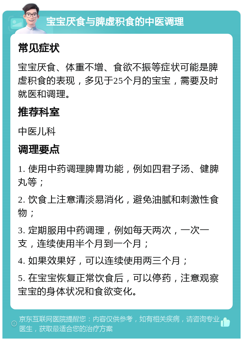 宝宝厌食与脾虚积食的中医调理 常见症状 宝宝厌食、体重不增、食欲不振等症状可能是脾虚积食的表现，多见于25个月的宝宝，需要及时就医和调理。 推荐科室 中医儿科 调理要点 1. 使用中药调理脾胃功能，例如四君子汤、健脾丸等； 2. 饮食上注意清淡易消化，避免油腻和刺激性食物； 3. 定期服用中药调理，例如每天两次，一次一支，连续使用半个月到一个月； 4. 如果效果好，可以连续使用两三个月； 5. 在宝宝恢复正常饮食后，可以停药，注意观察宝宝的身体状况和食欲变化。