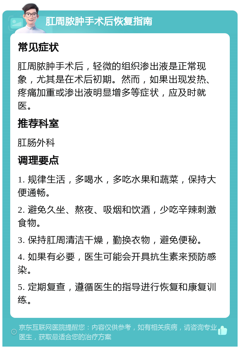 肛周脓肿手术后恢复指南 常见症状 肛周脓肿手术后，轻微的组织渗出液是正常现象，尤其是在术后初期。然而，如果出现发热、疼痛加重或渗出液明显增多等症状，应及时就医。 推荐科室 肛肠外科 调理要点 1. 规律生活，多喝水，多吃水果和蔬菜，保持大便通畅。 2. 避免久坐、熬夜、吸烟和饮酒，少吃辛辣刺激食物。 3. 保持肛周清洁干燥，勤换衣物，避免便秘。 4. 如果有必要，医生可能会开具抗生素来预防感染。 5. 定期复查，遵循医生的指导进行恢复和康复训练。