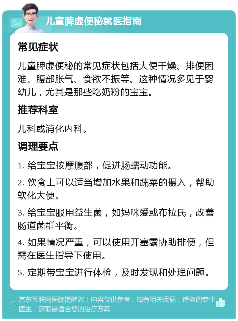 儿童脾虚便秘就医指南 常见症状 儿童脾虚便秘的常见症状包括大便干燥、排便困难、腹部胀气、食欲不振等。这种情况多见于婴幼儿，尤其是那些吃奶粉的宝宝。 推荐科室 儿科或消化内科。 调理要点 1. 给宝宝按摩腹部，促进肠蠕动功能。 2. 饮食上可以适当增加水果和蔬菜的摄入，帮助软化大便。 3. 给宝宝服用益生菌，如妈咪爱或布拉氏，改善肠道菌群平衡。 4. 如果情况严重，可以使用开塞露协助排便，但需在医生指导下使用。 5. 定期带宝宝进行体检，及时发现和处理问题。