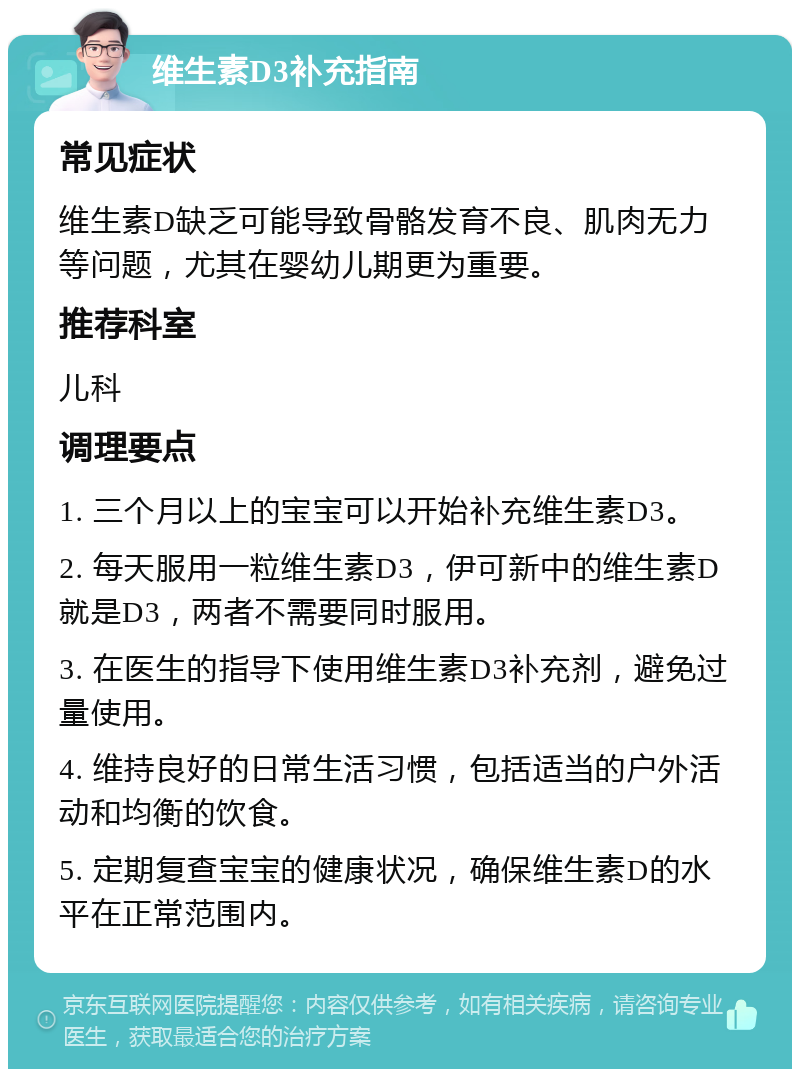 维生素D3补充指南 常见症状 维生素D缺乏可能导致骨骼发育不良、肌肉无力等问题，尤其在婴幼儿期更为重要。 推荐科室 儿科 调理要点 1. 三个月以上的宝宝可以开始补充维生素D3。 2. 每天服用一粒维生素D3，伊可新中的维生素D就是D3，两者不需要同时服用。 3. 在医生的指导下使用维生素D3补充剂，避免过量使用。 4. 维持良好的日常生活习惯，包括适当的户外活动和均衡的饮食。 5. 定期复查宝宝的健康状况，确保维生素D的水平在正常范围内。