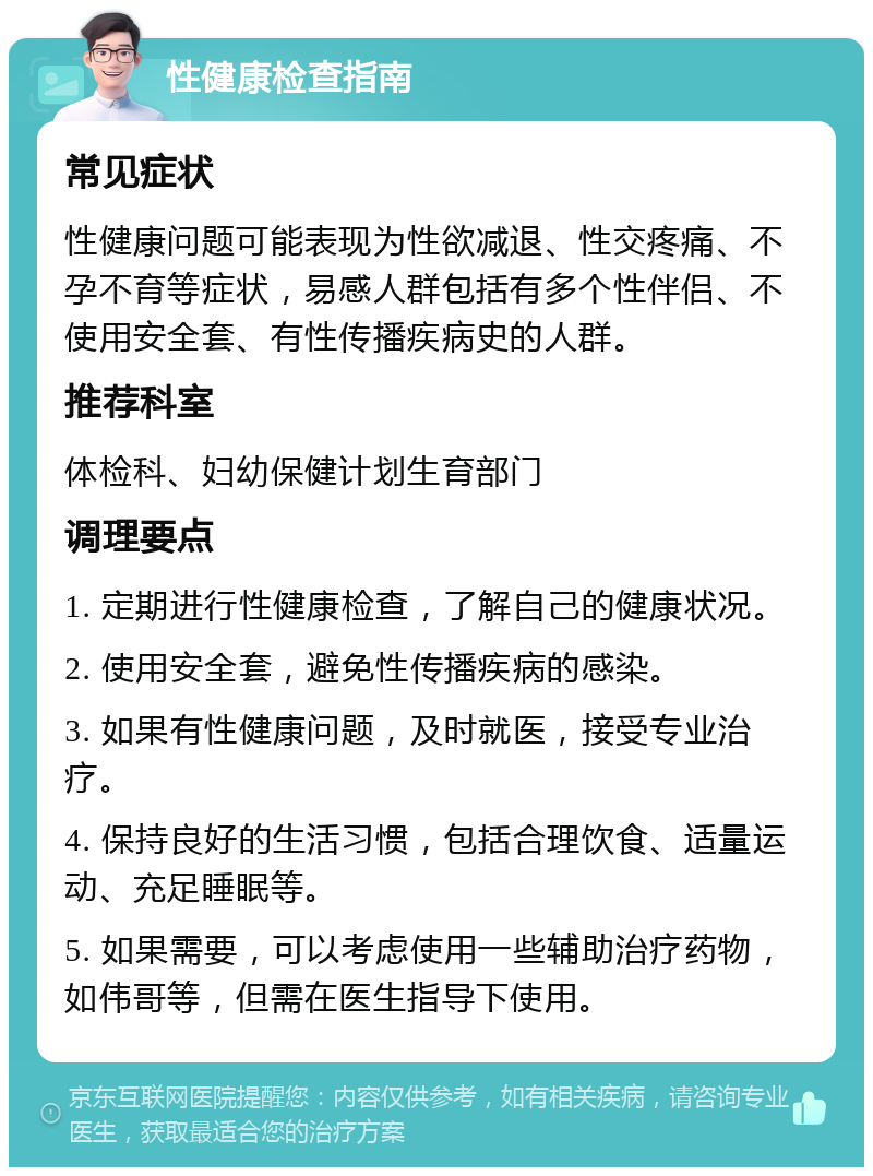 性健康检查指南 常见症状 性健康问题可能表现为性欲减退、性交疼痛、不孕不育等症状，易感人群包括有多个性伴侣、不使用安全套、有性传播疾病史的人群。 推荐科室 体检科、妇幼保健计划生育部门 调理要点 1. 定期进行性健康检查，了解自己的健康状况。 2. 使用安全套，避免性传播疾病的感染。 3. 如果有性健康问题，及时就医，接受专业治疗。 4. 保持良好的生活习惯，包括合理饮食、适量运动、充足睡眠等。 5. 如果需要，可以考虑使用一些辅助治疗药物，如伟哥等，但需在医生指导下使用。