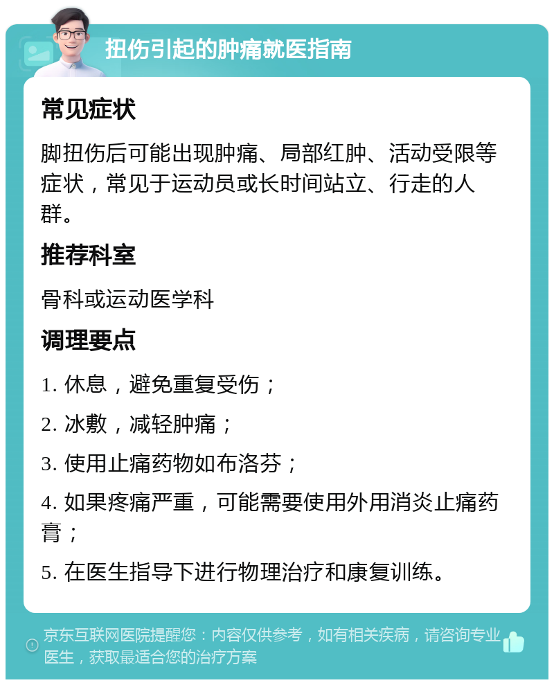 扭伤引起的肿痛就医指南 常见症状 脚扭伤后可能出现肿痛、局部红肿、活动受限等症状，常见于运动员或长时间站立、行走的人群。 推荐科室 骨科或运动医学科 调理要点 1. 休息，避免重复受伤； 2. 冰敷，减轻肿痛； 3. 使用止痛药物如布洛芬； 4. 如果疼痛严重，可能需要使用外用消炎止痛药膏； 5. 在医生指导下进行物理治疗和康复训练。