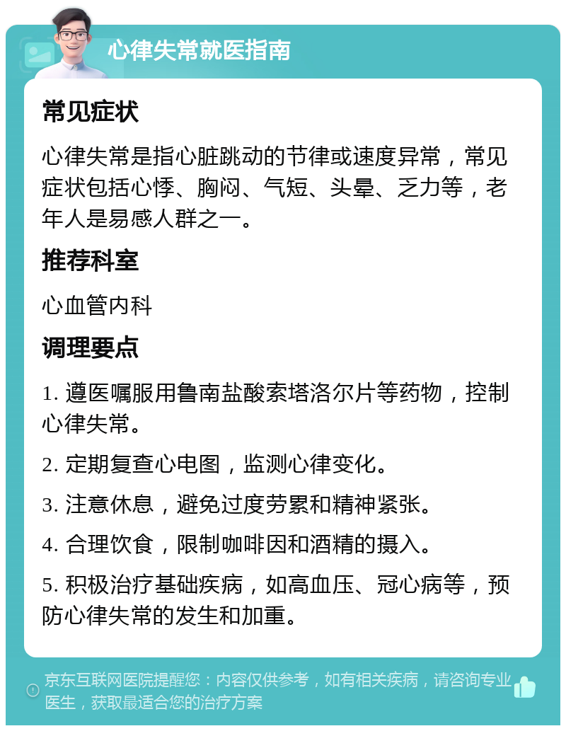 心律失常就医指南 常见症状 心律失常是指心脏跳动的节律或速度异常，常见症状包括心悸、胸闷、气短、头晕、乏力等，老年人是易感人群之一。 推荐科室 心血管内科 调理要点 1. 遵医嘱服用鲁南盐酸索塔洛尔片等药物，控制心律失常。 2. 定期复查心电图，监测心律变化。 3. 注意休息，避免过度劳累和精神紧张。 4. 合理饮食，限制咖啡因和酒精的摄入。 5. 积极治疗基础疾病，如高血压、冠心病等，预防心律失常的发生和加重。