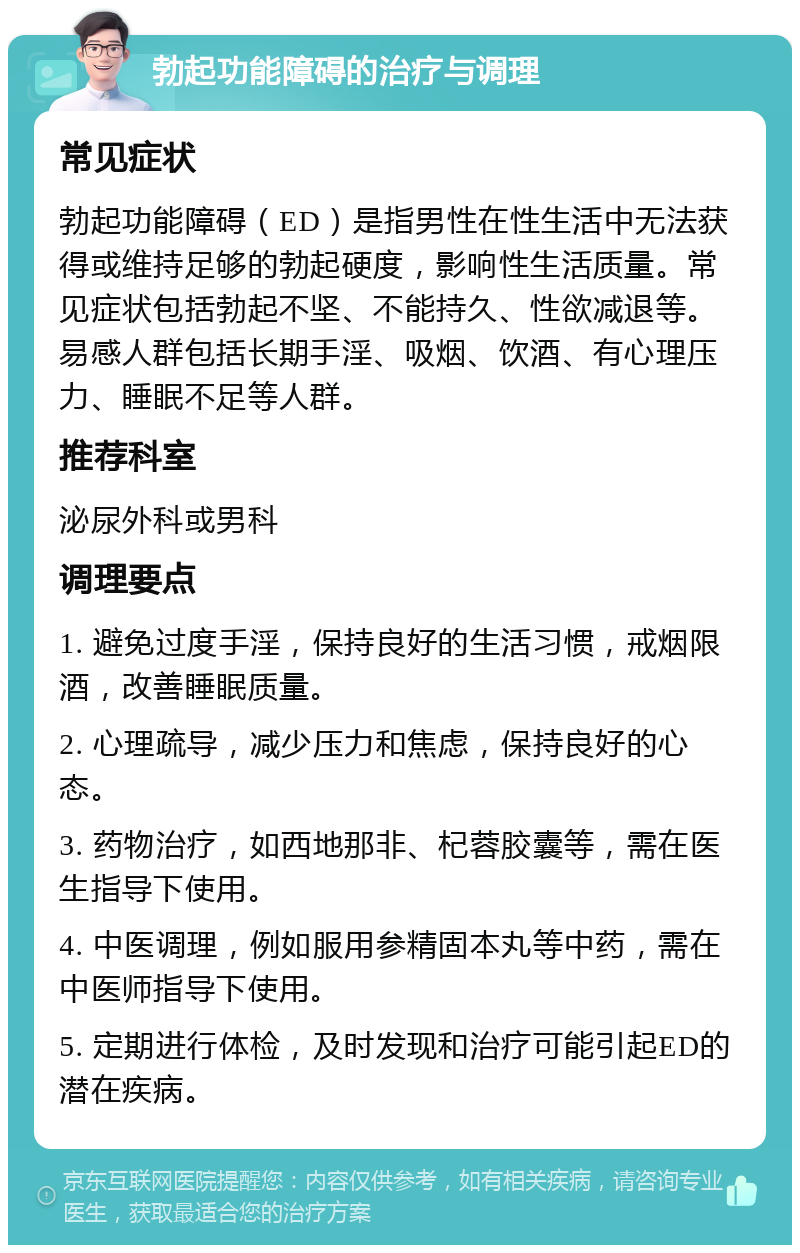 勃起功能障碍的治疗与调理 常见症状 勃起功能障碍（ED）是指男性在性生活中无法获得或维持足够的勃起硬度，影响性生活质量。常见症状包括勃起不坚、不能持久、性欲减退等。易感人群包括长期手淫、吸烟、饮酒、有心理压力、睡眠不足等人群。 推荐科室 泌尿外科或男科 调理要点 1. 避免过度手淫，保持良好的生活习惯，戒烟限酒，改善睡眠质量。 2. 心理疏导，减少压力和焦虑，保持良好的心态。 3. 药物治疗，如西地那非、杞蓉胶囊等，需在医生指导下使用。 4. 中医调理，例如服用参精固本丸等中药，需在中医师指导下使用。 5. 定期进行体检，及时发现和治疗可能引起ED的潜在疾病。