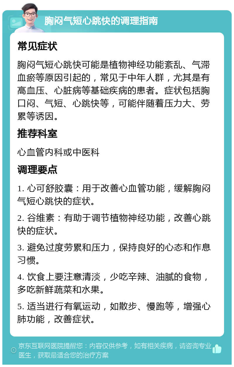 胸闷气短心跳快的调理指南 常见症状 胸闷气短心跳快可能是植物神经功能紊乱、气滞血瘀等原因引起的，常见于中年人群，尤其是有高血压、心脏病等基础疾病的患者。症状包括胸口闷、气短、心跳快等，可能伴随着压力大、劳累等诱因。 推荐科室 心血管内科或中医科 调理要点 1. 心可舒胶囊：用于改善心血管功能，缓解胸闷气短心跳快的症状。 2. 谷维素：有助于调节植物神经功能，改善心跳快的症状。 3. 避免过度劳累和压力，保持良好的心态和作息习惯。 4. 饮食上要注意清淡，少吃辛辣、油腻的食物，多吃新鲜蔬菜和水果。 5. 适当进行有氧运动，如散步、慢跑等，增强心肺功能，改善症状。