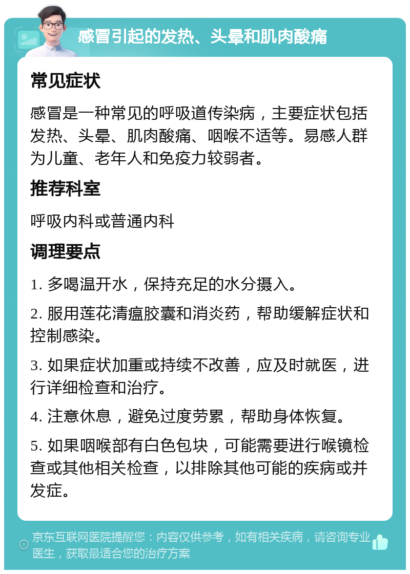 感冒引起的发热、头晕和肌肉酸痛 常见症状 感冒是一种常见的呼吸道传染病，主要症状包括发热、头晕、肌肉酸痛、咽喉不适等。易感人群为儿童、老年人和免疫力较弱者。 推荐科室 呼吸内科或普通内科 调理要点 1. 多喝温开水，保持充足的水分摄入。 2. 服用莲花清瘟胶囊和消炎药，帮助缓解症状和控制感染。 3. 如果症状加重或持续不改善，应及时就医，进行详细检查和治疗。 4. 注意休息，避免过度劳累，帮助身体恢复。 5. 如果咽喉部有白色包块，可能需要进行喉镜检查或其他相关检查，以排除其他可能的疾病或并发症。