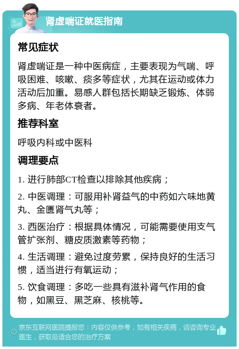 肾虚喘证就医指南 常见症状 肾虚喘证是一种中医病症，主要表现为气喘、呼吸困难、咳嗽、痰多等症状，尤其在运动或体力活动后加重。易感人群包括长期缺乏锻炼、体弱多病、年老体衰者。 推荐科室 呼吸内科或中医科 调理要点 1. 进行肺部CT检查以排除其他疾病； 2. 中医调理：可服用补肾益气的中药如六味地黄丸、金匮肾气丸等； 3. 西医治疗：根据具体情况，可能需要使用支气管扩张剂、糖皮质激素等药物； 4. 生活调理：避免过度劳累，保持良好的生活习惯，适当进行有氧运动； 5. 饮食调理：多吃一些具有滋补肾气作用的食物，如黑豆、黑芝麻、核桃等。