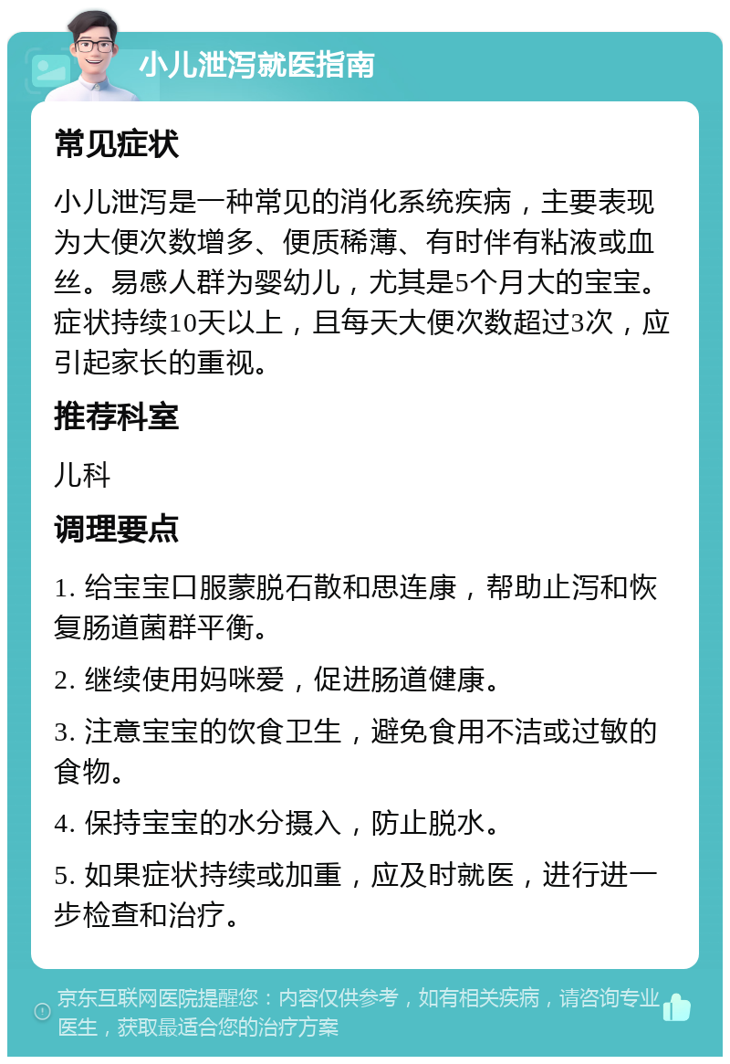 小儿泄泻就医指南 常见症状 小儿泄泻是一种常见的消化系统疾病，主要表现为大便次数增多、便质稀薄、有时伴有粘液或血丝。易感人群为婴幼儿，尤其是5个月大的宝宝。症状持续10天以上，且每天大便次数超过3次，应引起家长的重视。 推荐科室 儿科 调理要点 1. 给宝宝口服蒙脱石散和思连康，帮助止泻和恢复肠道菌群平衡。 2. 继续使用妈咪爱，促进肠道健康。 3. 注意宝宝的饮食卫生，避免食用不洁或过敏的食物。 4. 保持宝宝的水分摄入，防止脱水。 5. 如果症状持续或加重，应及时就医，进行进一步检查和治疗。