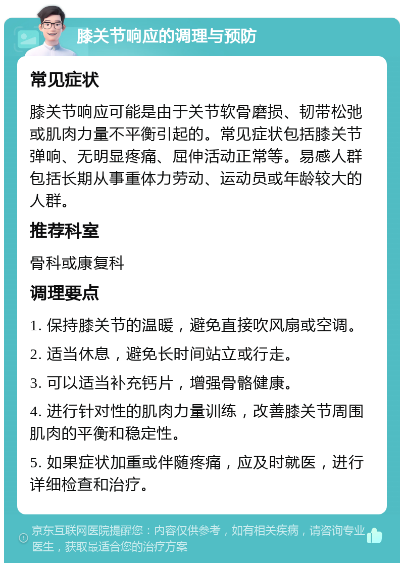 膝关节响应的调理与预防 常见症状 膝关节响应可能是由于关节软骨磨损、韧带松弛或肌肉力量不平衡引起的。常见症状包括膝关节弹响、无明显疼痛、屈伸活动正常等。易感人群包括长期从事重体力劳动、运动员或年龄较大的人群。 推荐科室 骨科或康复科 调理要点 1. 保持膝关节的温暖，避免直接吹风扇或空调。 2. 适当休息，避免长时间站立或行走。 3. 可以适当补充钙片，增强骨骼健康。 4. 进行针对性的肌肉力量训练，改善膝关节周围肌肉的平衡和稳定性。 5. 如果症状加重或伴随疼痛，应及时就医，进行详细检查和治疗。