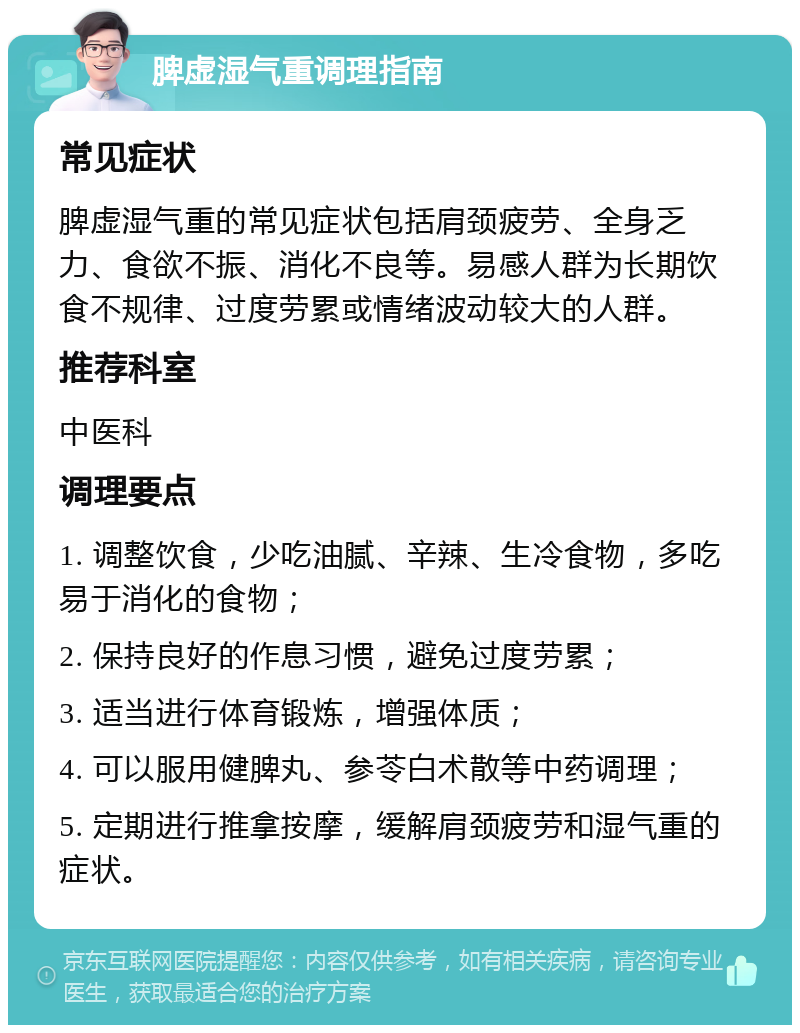 脾虚湿气重调理指南 常见症状 脾虚湿气重的常见症状包括肩颈疲劳、全身乏力、食欲不振、消化不良等。易感人群为长期饮食不规律、过度劳累或情绪波动较大的人群。 推荐科室 中医科 调理要点 1. 调整饮食，少吃油腻、辛辣、生冷食物，多吃易于消化的食物； 2. 保持良好的作息习惯，避免过度劳累； 3. 适当进行体育锻炼，增强体质； 4. 可以服用健脾丸、参苓白术散等中药调理； 5. 定期进行推拿按摩，缓解肩颈疲劳和湿气重的症状。