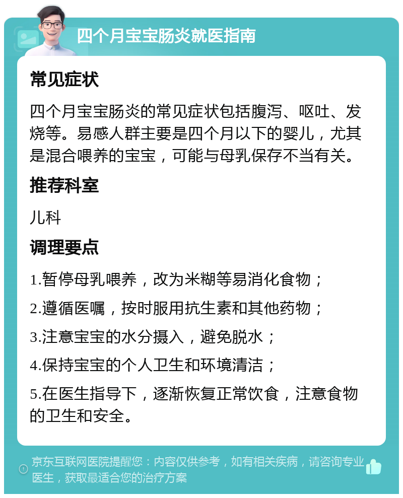 四个月宝宝肠炎就医指南 常见症状 四个月宝宝肠炎的常见症状包括腹泻、呕吐、发烧等。易感人群主要是四个月以下的婴儿，尤其是混合喂养的宝宝，可能与母乳保存不当有关。 推荐科室 儿科 调理要点 1.暂停母乳喂养，改为米糊等易消化食物； 2.遵循医嘱，按时服用抗生素和其他药物； 3.注意宝宝的水分摄入，避免脱水； 4.保持宝宝的个人卫生和环境清洁； 5.在医生指导下，逐渐恢复正常饮食，注意食物的卫生和安全。