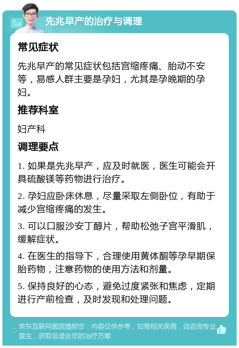 先兆早产的治疗与调理 常见症状 先兆早产的常见症状包括宫缩疼痛、胎动不安等，易感人群主要是孕妇，尤其是孕晚期的孕妇。 推荐科室 妇产科 调理要点 1. 如果是先兆早产，应及时就医，医生可能会开具硫酸镁等药物进行治疗。 2. 孕妇应卧床休息，尽量采取左侧卧位，有助于减少宫缩疼痛的发生。 3. 可以口服沙安丁醇片，帮助松弛子宫平滑肌，缓解症状。 4. 在医生的指导下，合理使用黄体酮等孕早期保胎药物，注意药物的使用方法和剂量。 5. 保持良好的心态，避免过度紧张和焦虑，定期进行产前检查，及时发现和处理问题。