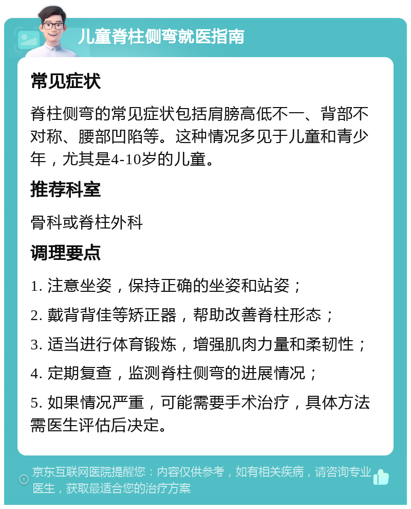 儿童脊柱侧弯就医指南 常见症状 脊柱侧弯的常见症状包括肩膀高低不一、背部不对称、腰部凹陷等。这种情况多见于儿童和青少年，尤其是4-10岁的儿童。 推荐科室 骨科或脊柱外科 调理要点 1. 注意坐姿，保持正确的坐姿和站姿； 2. 戴背背佳等矫正器，帮助改善脊柱形态； 3. 适当进行体育锻炼，增强肌肉力量和柔韧性； 4. 定期复查，监测脊柱侧弯的进展情况； 5. 如果情况严重，可能需要手术治疗，具体方法需医生评估后决定。