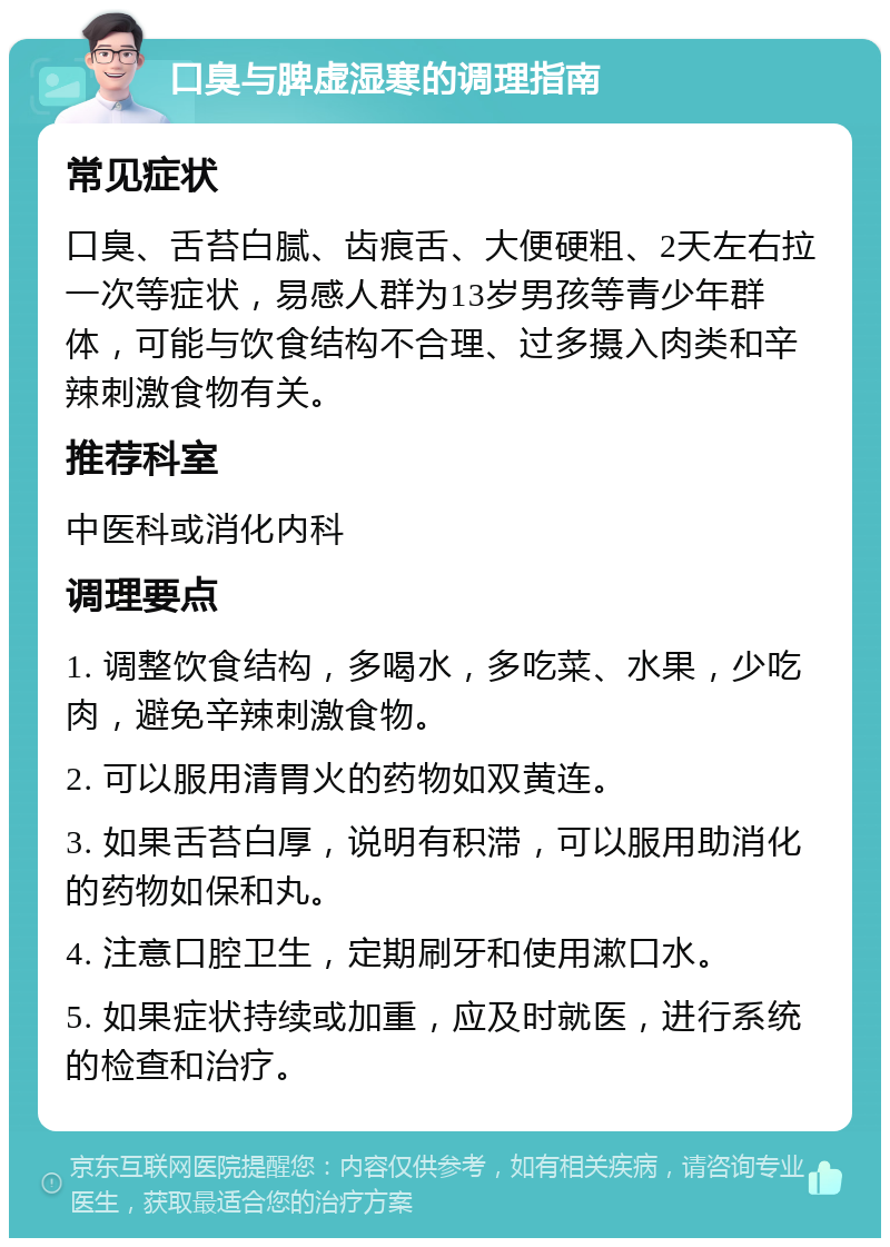 口臭与脾虚湿寒的调理指南 常见症状 口臭、舌苔白腻、齿痕舌、大便硬粗、2天左右拉一次等症状，易感人群为13岁男孩等青少年群体，可能与饮食结构不合理、过多摄入肉类和辛辣刺激食物有关。 推荐科室 中医科或消化内科 调理要点 1. 调整饮食结构，多喝水，多吃菜、水果，少吃肉，避免辛辣刺激食物。 2. 可以服用清胃火的药物如双黄连。 3. 如果舌苔白厚，说明有积滞，可以服用助消化的药物如保和丸。 4. 注意口腔卫生，定期刷牙和使用漱口水。 5. 如果症状持续或加重，应及时就医，进行系统的检查和治疗。