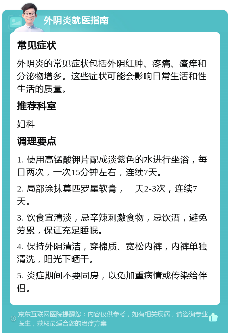 外阴炎就医指南 常见症状 外阴炎的常见症状包括外阴红肿、疼痛、瘙痒和分泌物增多。这些症状可能会影响日常生活和性生活的质量。 推荐科室 妇科 调理要点 1. 使用高锰酸钾片配成淡紫色的水进行坐浴，每日两次，一次15分钟左右，连续7天。 2. 局部涂抹莫匹罗星软膏，一天2-3次，连续7天。 3. 饮食宜清淡，忌辛辣刺激食物，忌饮酒，避免劳累，保证充足睡眠。 4. 保持外阴清洁，穿棉质、宽松内裤，内裤单独清洗，阳光下晒干。 5. 炎症期间不要同房，以免加重病情或传染给伴侣。