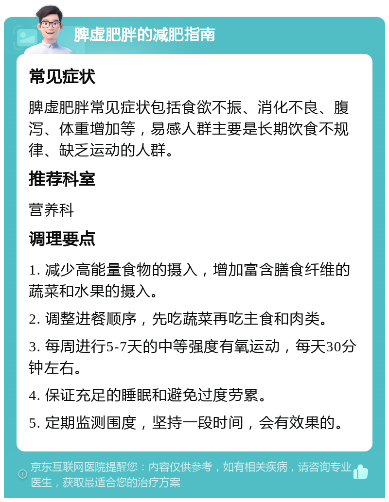 脾虚肥胖的减肥指南 常见症状 脾虚肥胖常见症状包括食欲不振、消化不良、腹泻、体重增加等，易感人群主要是长期饮食不规律、缺乏运动的人群。 推荐科室 营养科 调理要点 1. 减少高能量食物的摄入，增加富含膳食纤维的蔬菜和水果的摄入。 2. 调整进餐顺序，先吃蔬菜再吃主食和肉类。 3. 每周进行5-7天的中等强度有氧运动，每天30分钟左右。 4. 保证充足的睡眠和避免过度劳累。 5. 定期监测围度，坚持一段时间，会有效果的。