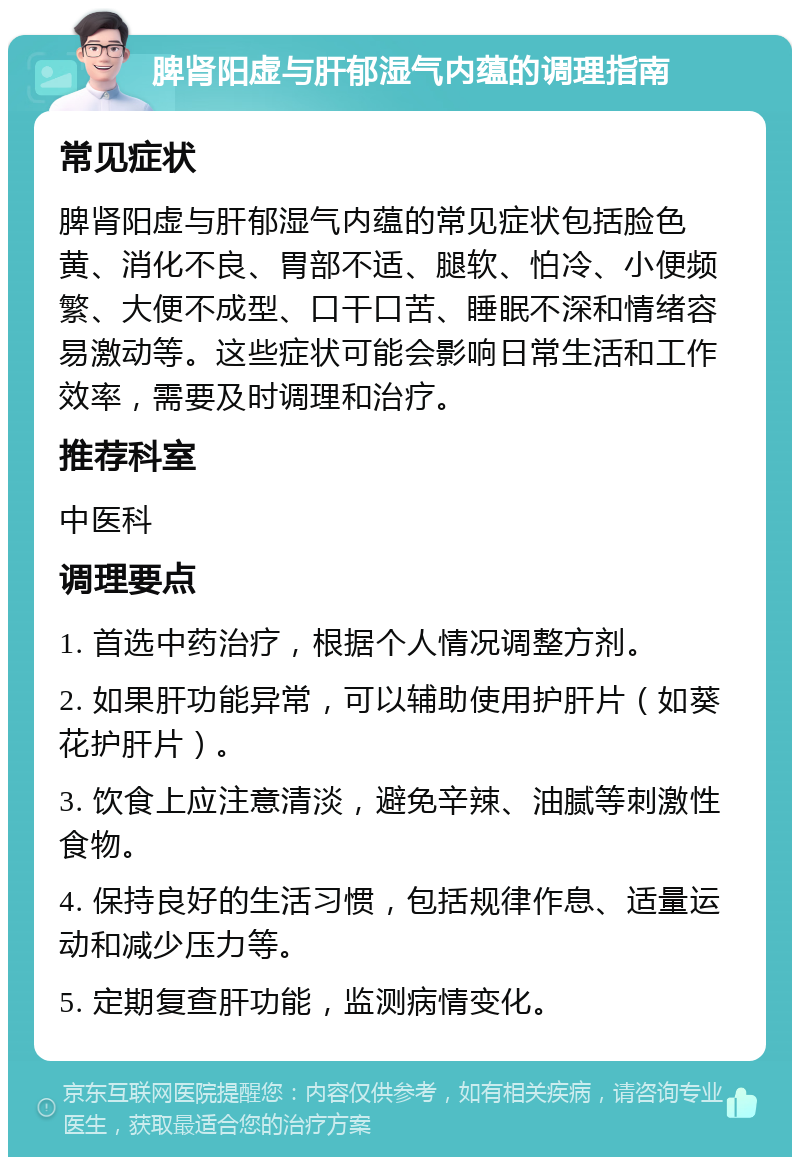 脾肾阳虚与肝郁湿气内蕴的调理指南 常见症状 脾肾阳虚与肝郁湿气内蕴的常见症状包括脸色黄、消化不良、胃部不适、腿软、怕冷、小便频繁、大便不成型、口干口苦、睡眠不深和情绪容易激动等。这些症状可能会影响日常生活和工作效率，需要及时调理和治疗。 推荐科室 中医科 调理要点 1. 首选中药治疗，根据个人情况调整方剂。 2. 如果肝功能异常，可以辅助使用护肝片（如葵花护肝片）。 3. 饮食上应注意清淡，避免辛辣、油腻等刺激性食物。 4. 保持良好的生活习惯，包括规律作息、适量运动和减少压力等。 5. 定期复查肝功能，监测病情变化。